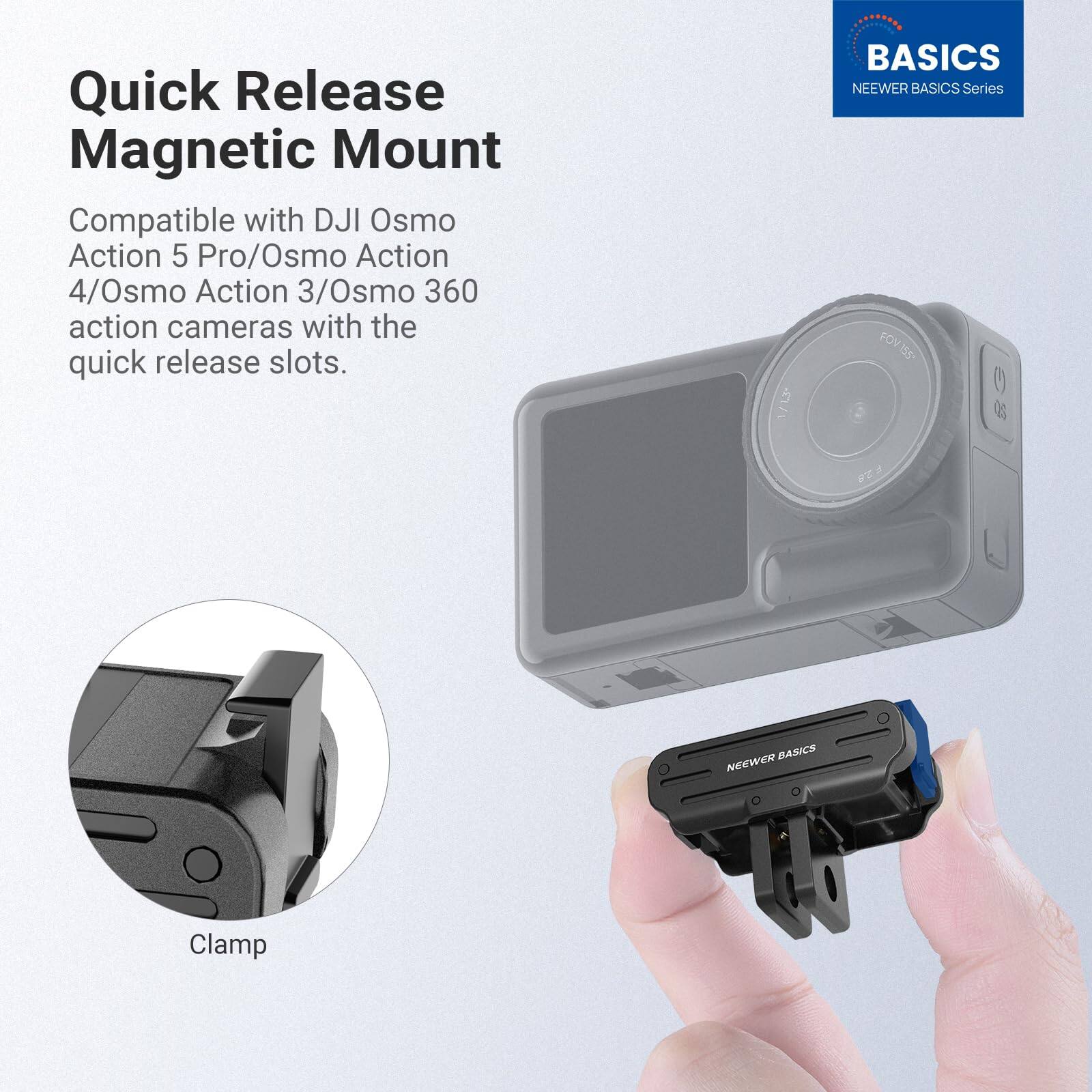 Quick Release Magnetic Mount  
Compatible with DJI Osmo Action 5 Pro/Osmo Action 4/Osmo Action 3/Osmo 360 action cameras with the quick release slots.  

M1 5 BASICS  
NEEWER BASICS Series  
FOV1S8+ O3 W BASICS  
NEEWER Clamp