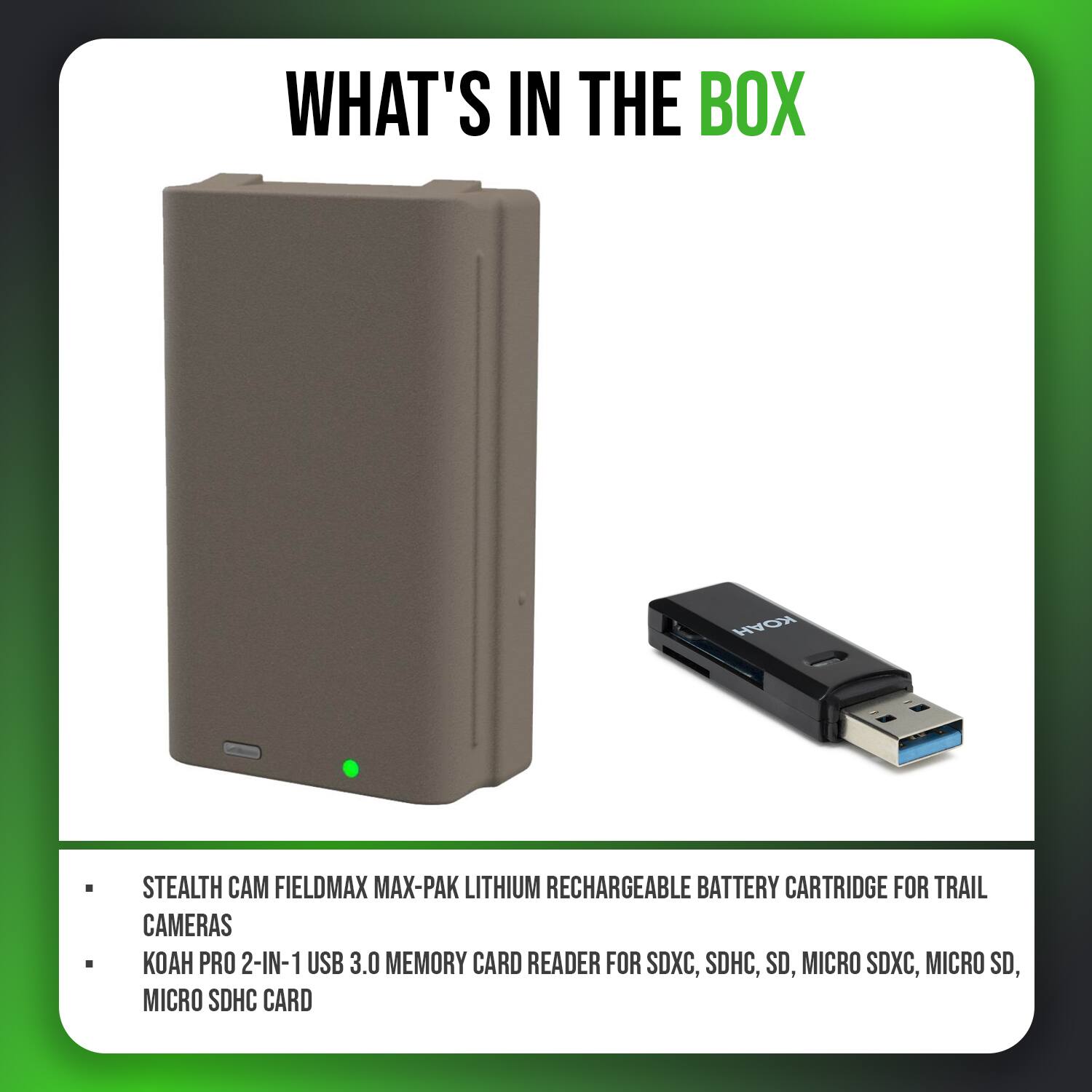 WHAT'S IN THE BOX

- STEALTH CAM FIELDMAX MAX-PAK LITHIUM RECHARGEABLE BATTERY CARTRIDGE FOR TRAIL CAMERAS
- KOAH PRO 2-IN-1 USB 3.0 MEMORY CARD READER FOR SDXC, SDHC, SD, MICRO SDXC, MICRO SD, MICRO SDHC CARD