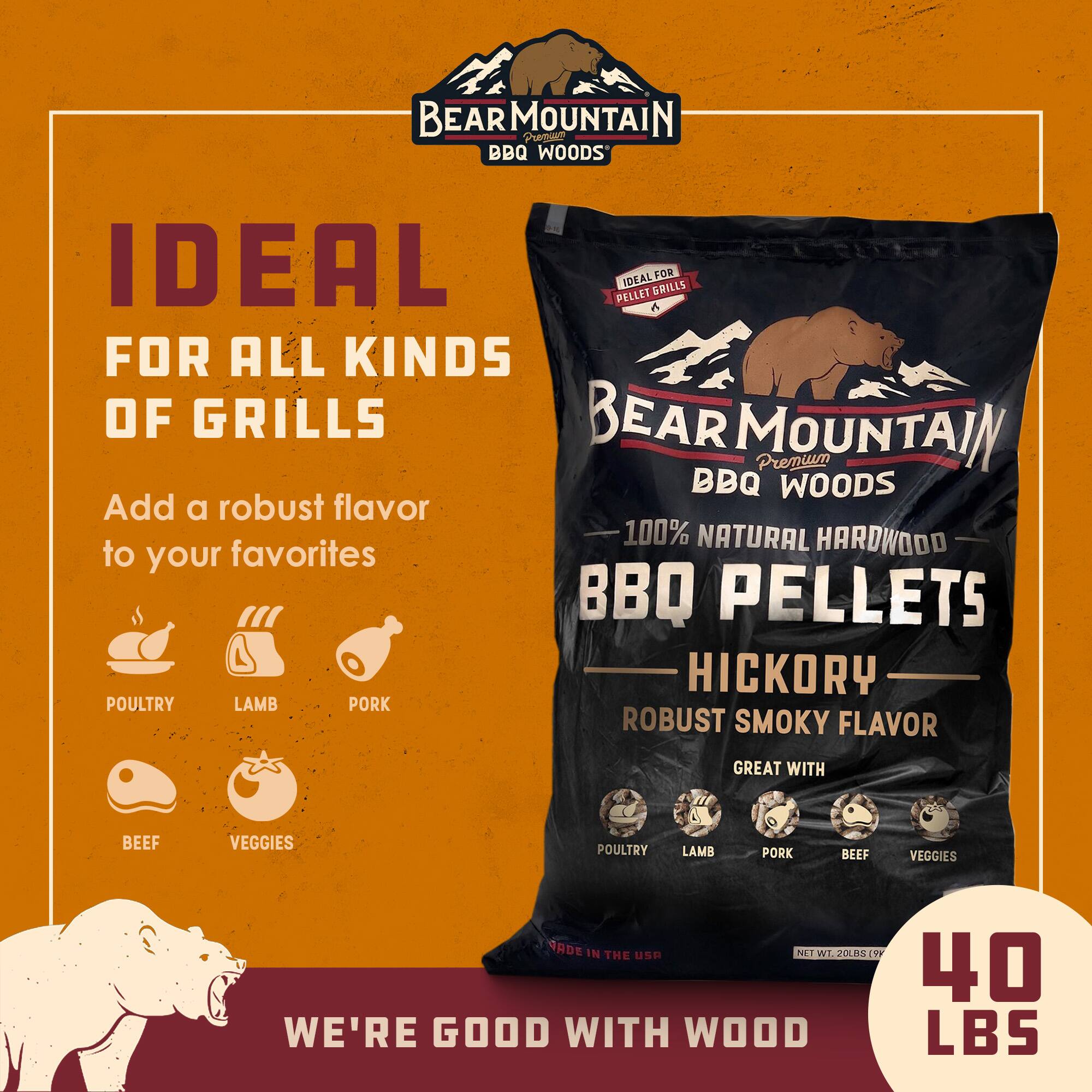 BEAR MOUNTAIN BBQ PELLETS IDEAL FOR ALL KINDS OF GRILLS BEAR MOUNTAIN Premium BBQ WOODS Add a robust flavor 100% NATURAL HARDWOOD to your favorites BBQ PELLETS HICKORY ROBUST SMOKY FLAVOR GREAT WITH BEEF VEGGIES POULTRY LAMB PORK POULTRY LAMB PORK BEEF VEGGIES MADE IN THE USA NET WT. 20LBS 40 LBS