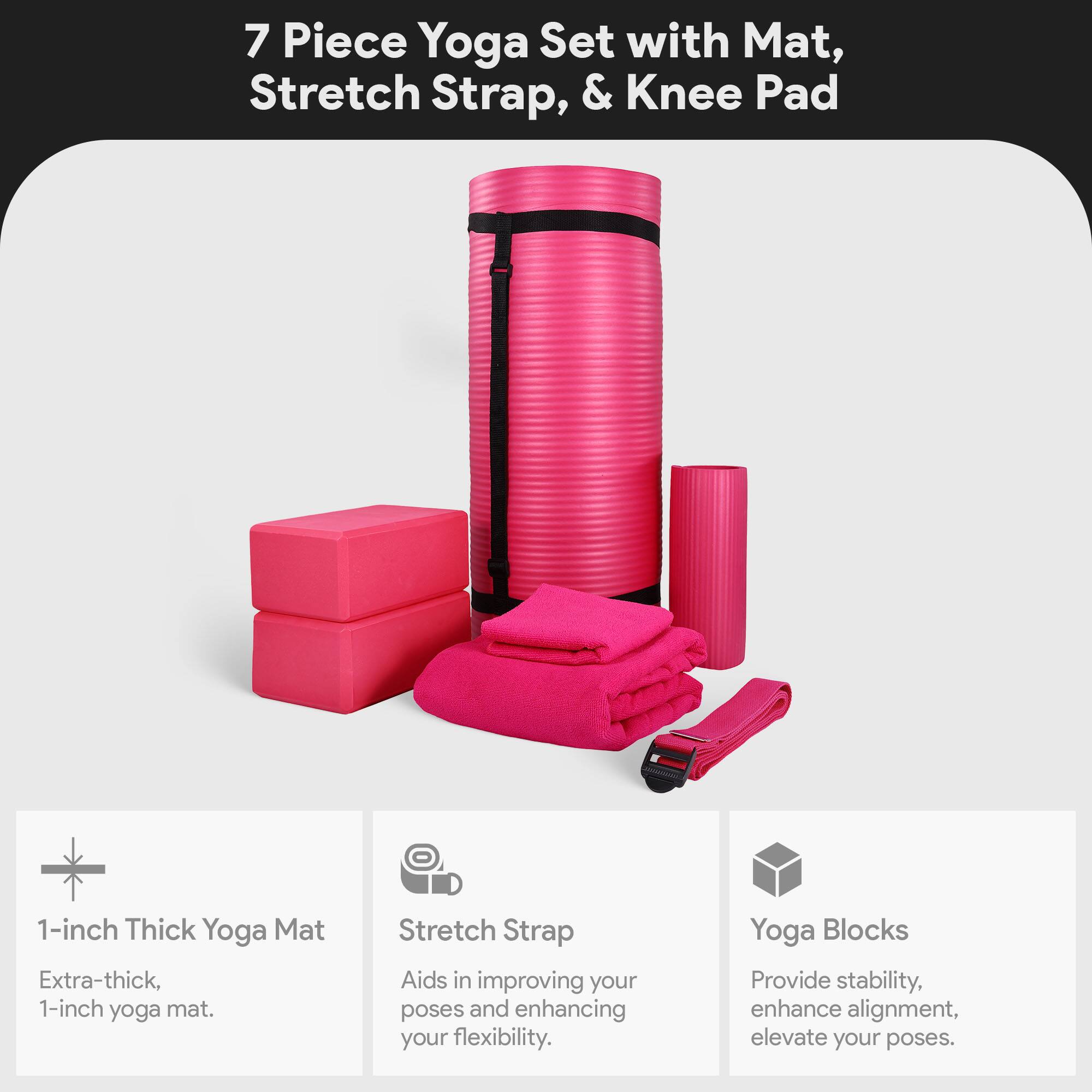 7 Piece Yoga Set with Mat, Stretch Strap, & Knee Pad

1-inch Thick Yoga Mat
Extra-thick, 1-inch yoga mat.

Stretch Strap
Aids in improving your poses and enhancing your flexibility.

Yoga Blocks
Provide stability, enhance alignment, elevate your poses.