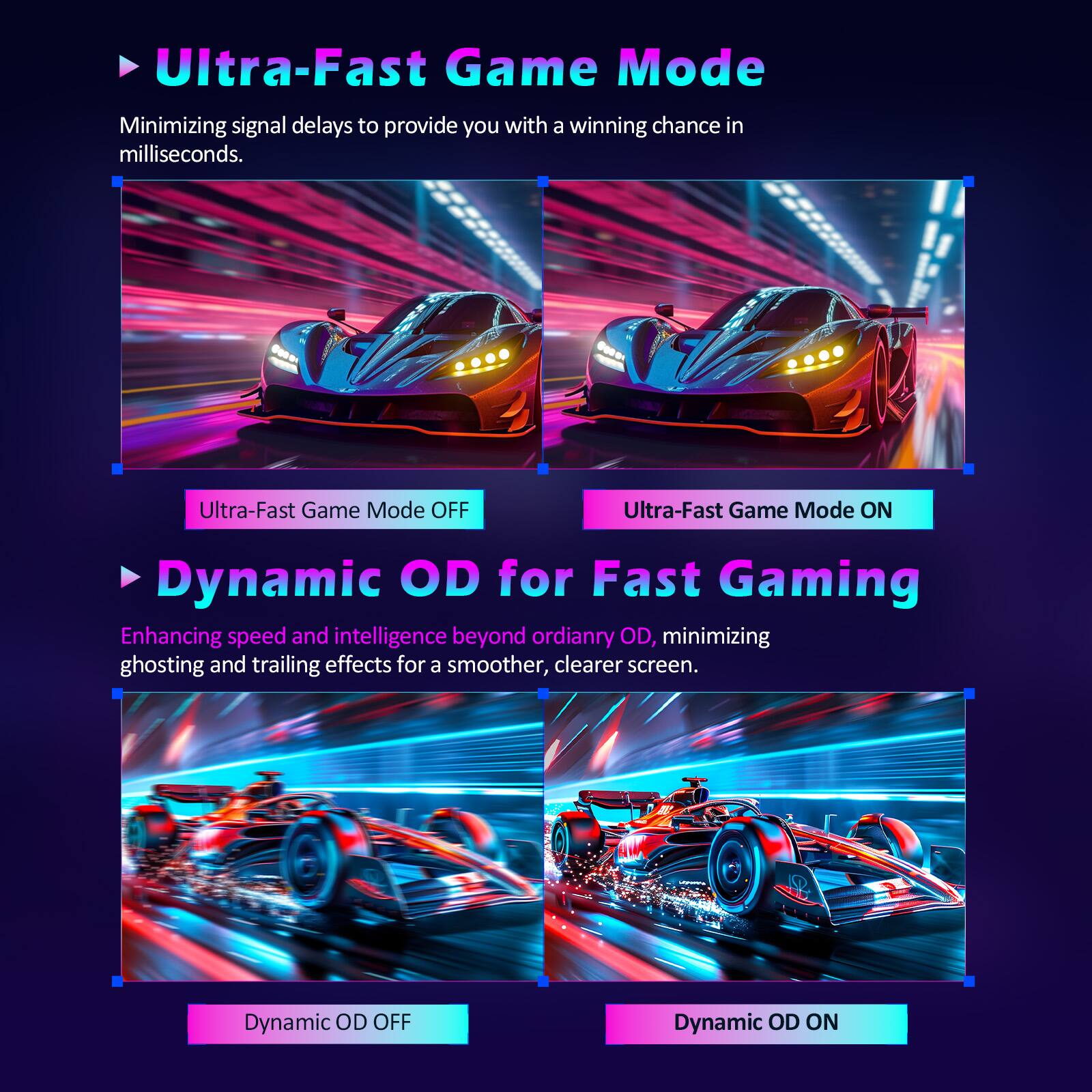 Ultra-Fast Game Mode  
Minimizing signal delays to provide you with a winning chance in milliseconds.  
Ultra-Fast Game Mode OFF  
Ultra-Fast Game Mode ON  

Dynamic OD for Fast Gaming  
Enhancing speed and intelligence beyond ordinary OD, minimizing ghosting and trailing effects for a smoother, clearer screen.  
Dynamic OD OFF  
Dynamic OD ON