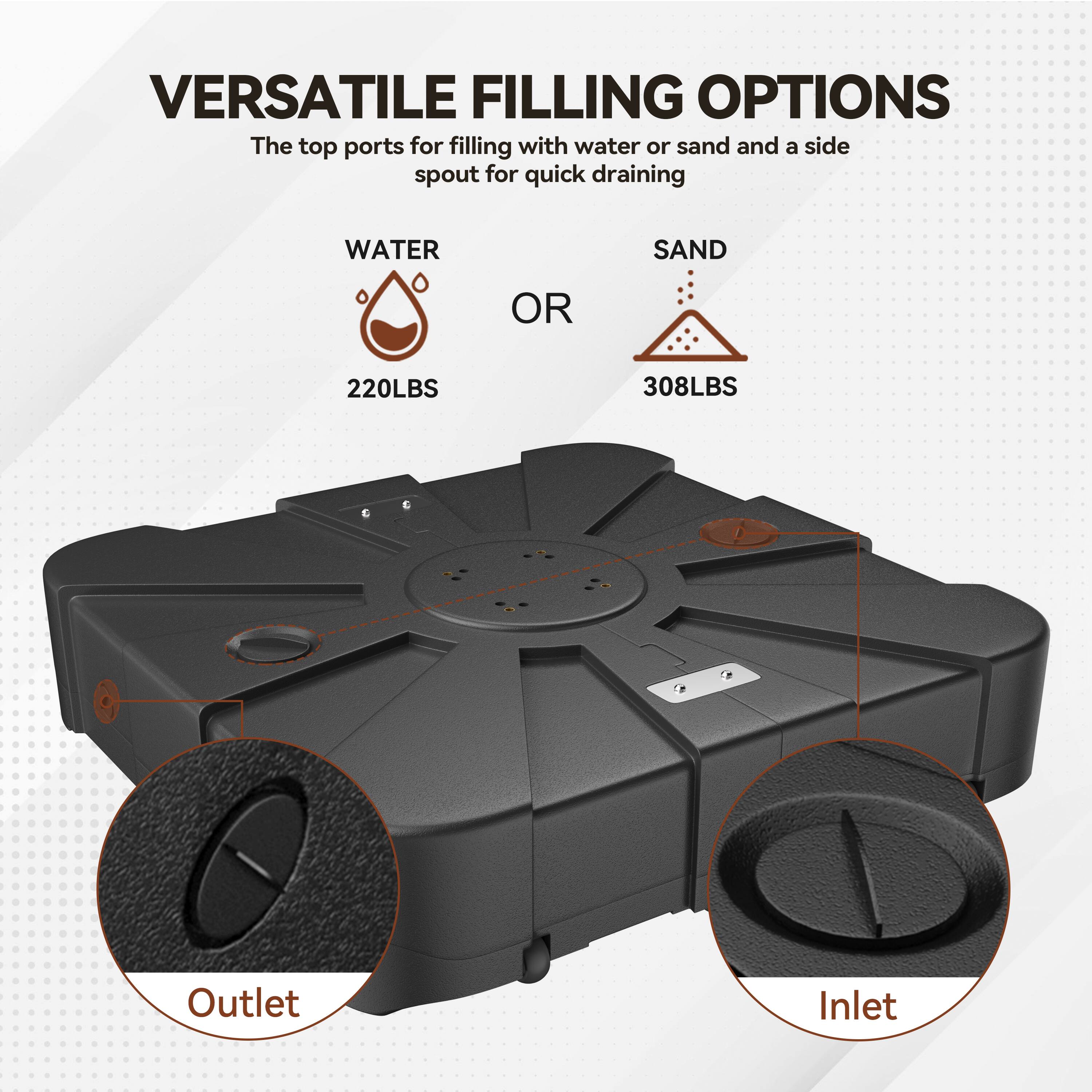VERSATILE FILLING OPTIONS  
The top ports for filling with water or sand and a side spout for quick draining  

WATER  
220LBS  

OR  

SAND  
308LBS  

Outlet  
Inlet