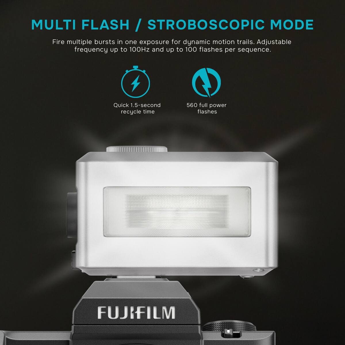 MULTI FLASH / STROBOSCOPIC MODE  
Fire multiple bursts in one exposure for dynamic motion trails. Adjustable frequency up to 100Hz and up to 100 flashes per sequence.  
Quick 1.5-second recycle time  
560 full power flashes  
FUJIFILM