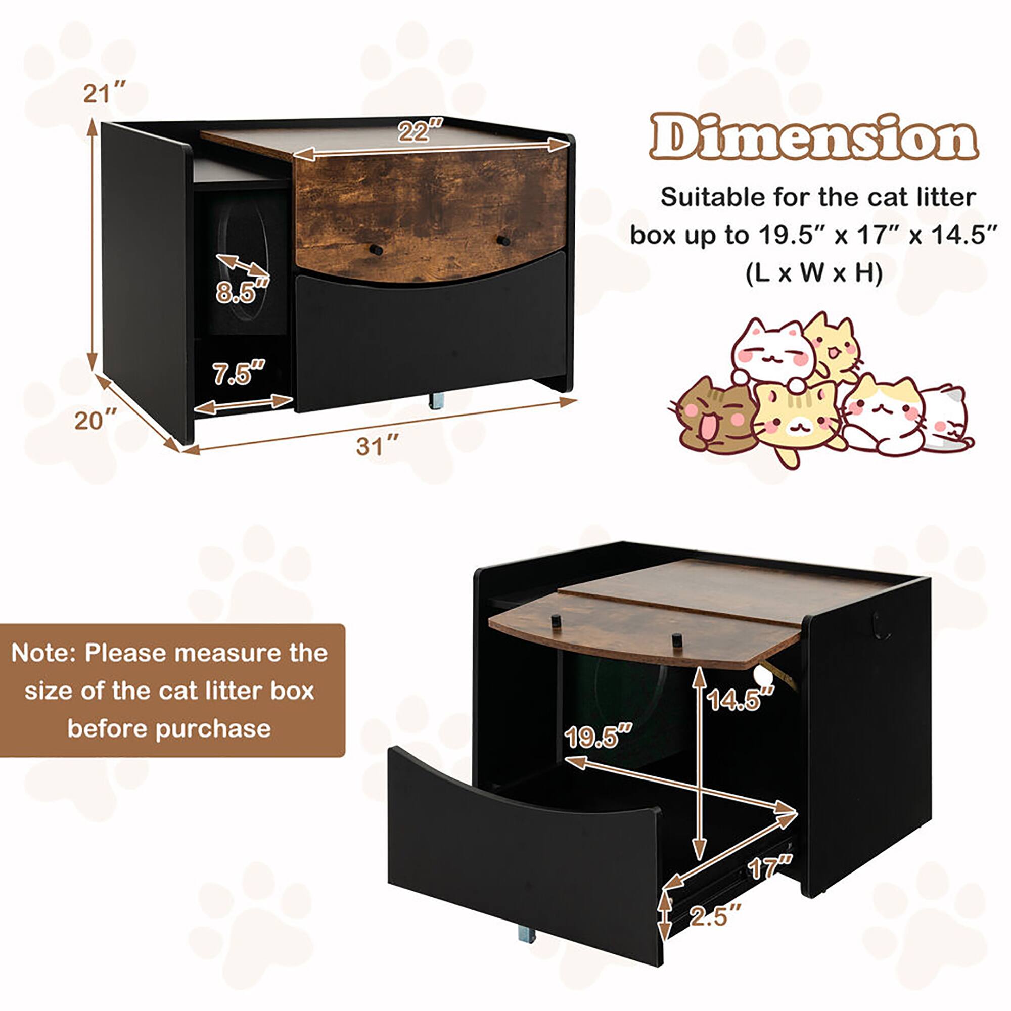 Dimension  
Suitable for the cat litter box up to 19.5" x 17" x 14.5" (L x W x H)  

Note: Please measure the size of the cat litter box before purchase  

21"  
22"  
20"  
31"  
8.5"  
7.5"  

19.5"  
14.5"  
17"  
2.5"