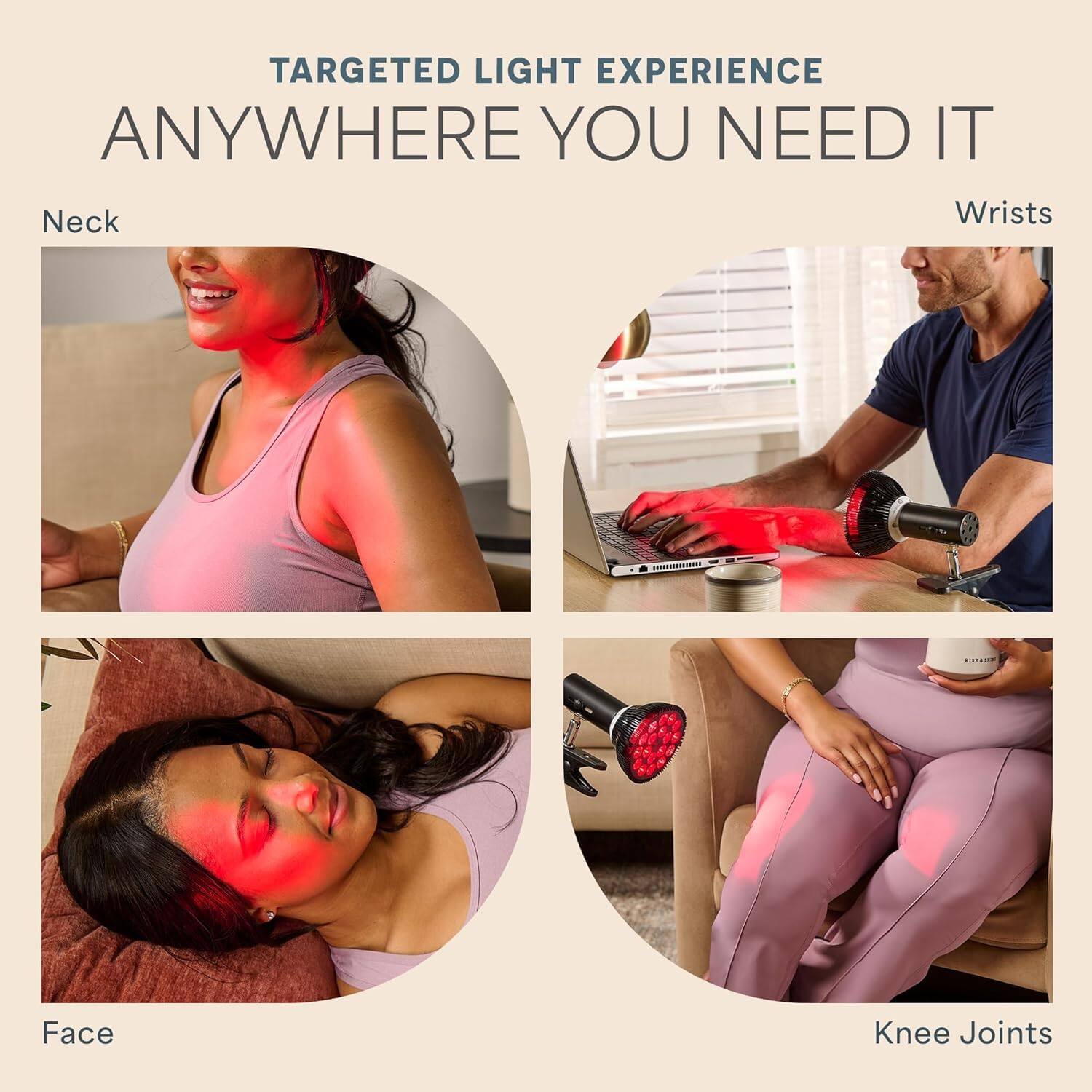 TARGETED LIGHT EXPERIENCE  
ANYWHERE YOU NEED IT  

Neck  
Wrist  
Face  
Knee Joints