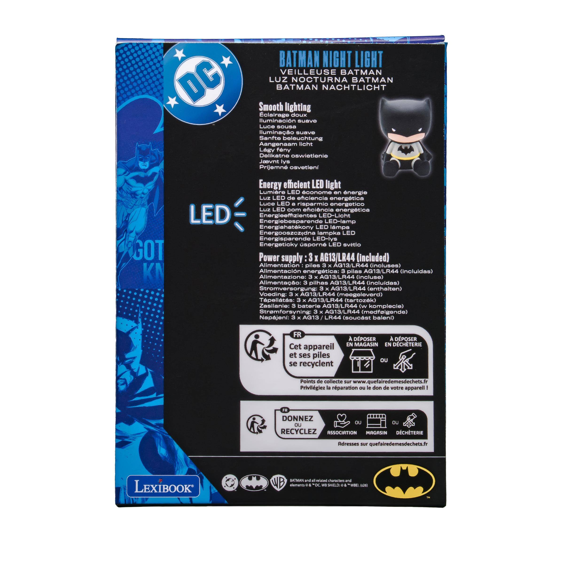 BATMAN NIGHT LIGHT VEILLEUSE BATMAN DC LUZ NOCTURNA BATMAN BATMAN NACHTLICHT  
Smooth lighting Eclairage doux luminación suave Luce sottoa luminao suave Sanfte beleuchtung Aangenaam licht Lagy feny Delikatne oswietlenie Jaevnt ys Prijemn osvetieni  

GOT  
Energy efficient LED light Lumière LED économe en énergie Luz LED de eficiencia energética Luce LED 0 risparmio energetico Luz LED com eficiência energética LED Energiebesparende Energieeffizientes LED-Licht LED-lamp Energiahatekony LED lampa Energooszédna lampka LED Energisparende LED-lys Energeticky sporn LED světlo  

Power supply: 3 x AG13/LR44 (included) Alimentation piles 3 X AG13/LR44 (incluses) Alimentación energética: 3 plas AG13/LR44 (incluidas) Alimentazione: 3 x AG13/LR44 (incluse)