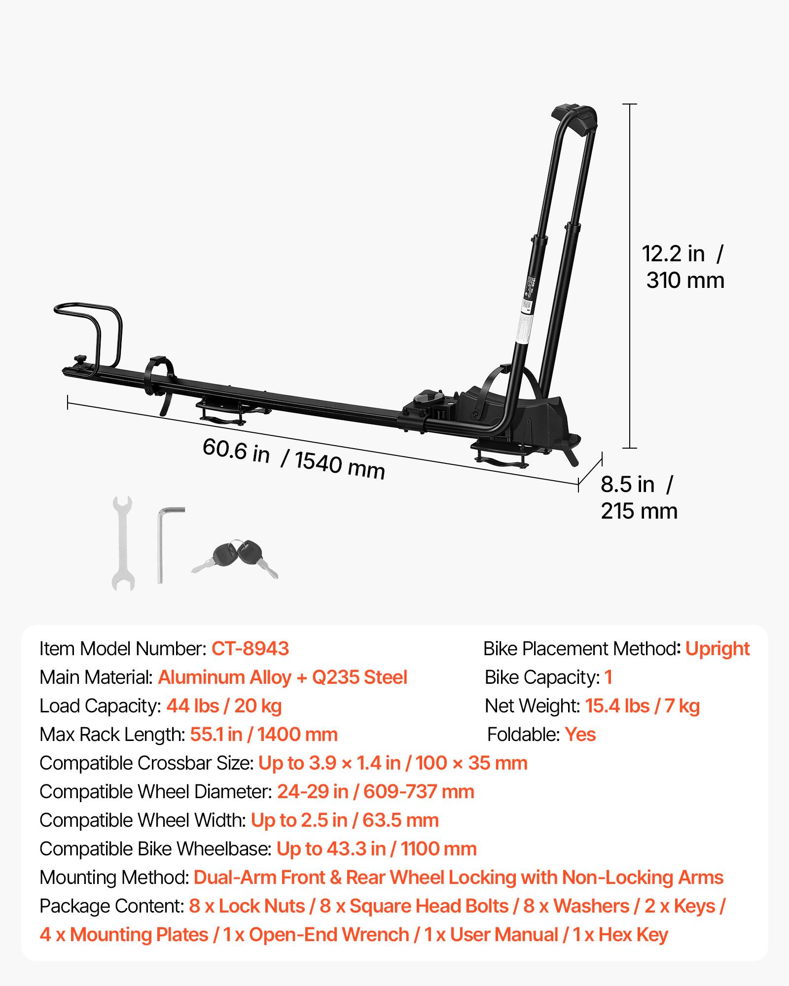 12.2 in / 310 mm  
60.6 in / 1540 mm  
8.5 in / 215 mm  

Item Model Number: CT-8943  
Bike Placement Method: Upright  
Main Material: Aluminum Alloy + Q235 Steel  
Bike Capacity: 1  
Load Capacity: 44 lbs / 20 kg  
Net Weight: 15.4 lbs / 7 kg  
Max Rack Length: 55.1 in / 1400 mm  
Foldable: Yes  
Compatible Crossbar Size: Up to 3.9 x 1.4 in / 100 x 35 mm  
Compatible Wheel Diameter: 24-29 in / 609-737 mm  
Compatible Wheel Width: Up to 2.5 in / 63.5 mm  
Compatible Bike Wheelbase: Up to 43.3 in / 1100 mm  
Mounting Method: Dual-Arm Front & Rear Wheel Locking with Non-Locking Arms  
Package Content: 8 x Lock Nuts / 8 x Square Head Bolts / 8 x Wash