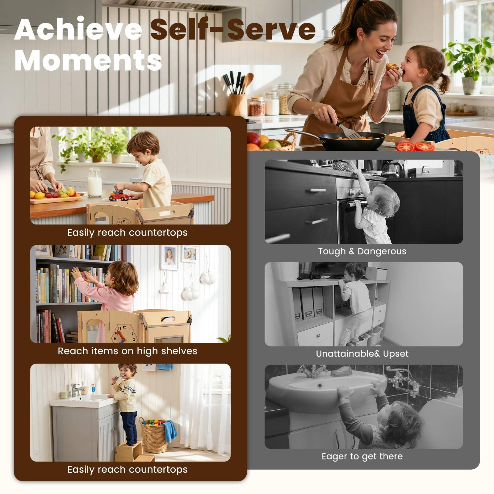 Achieve Self-Serve Moments

- Easily reach countertops
- Reach items on high shelves
- Easily reach countertops

Tough & Dangerous

- Unattainable & Upset
- Eager to get there