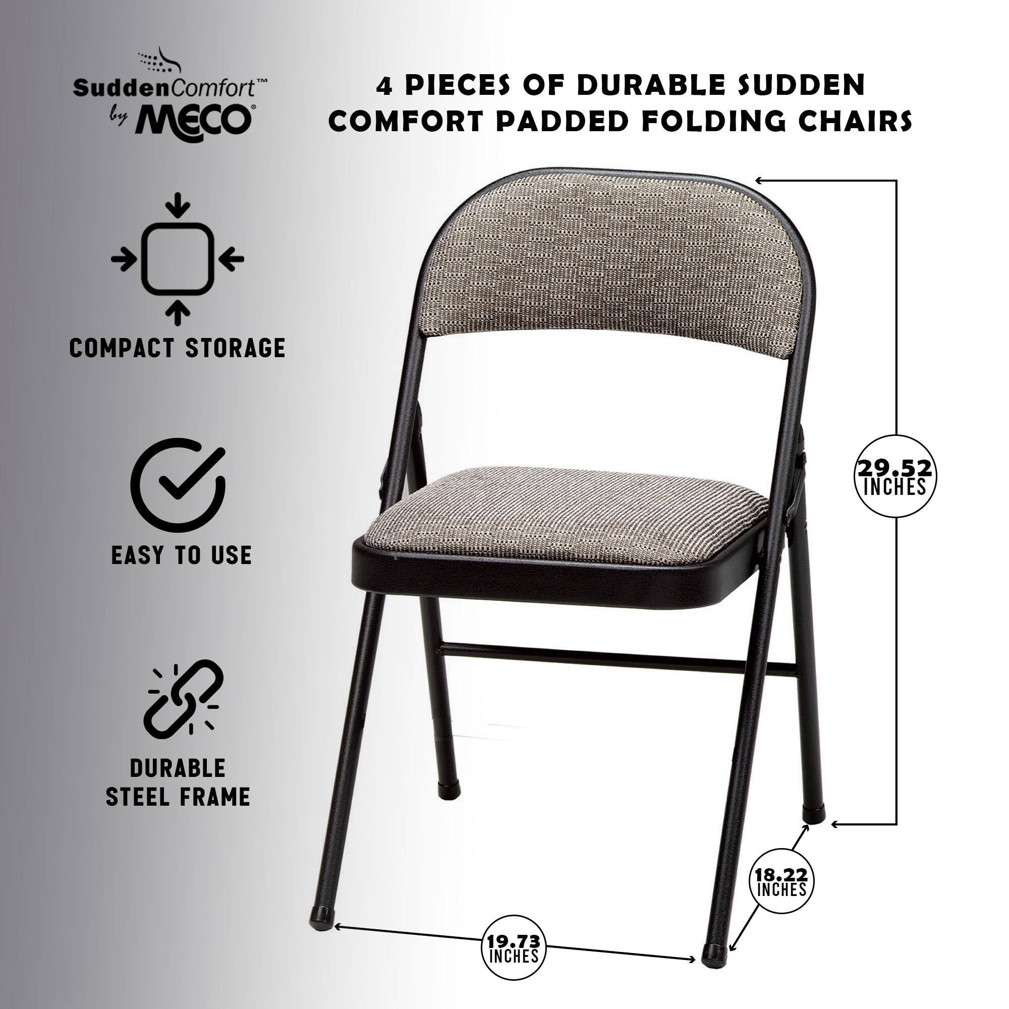4 Pieces of Durable Sudden Comfort Padded Folding Chairs  
Compact Storage  
Easy to Use  
Durable Steel Frame  
29.52 Inches  
18.22 Inches  
19.73 Inches