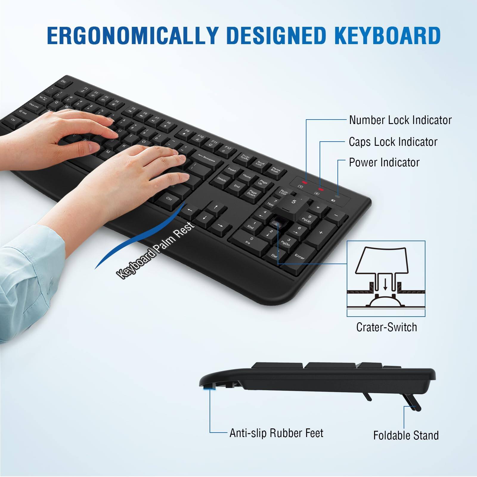 ERGONOMICALLY DESIGNED KEYBOARD

- Number Lock Indicator
- Caps Lock Indicator
- Power Indicator
- Crater-Switch
- Anti-slip Rubber Feet
- Foldable Stand
- Keyboard Palm Rest