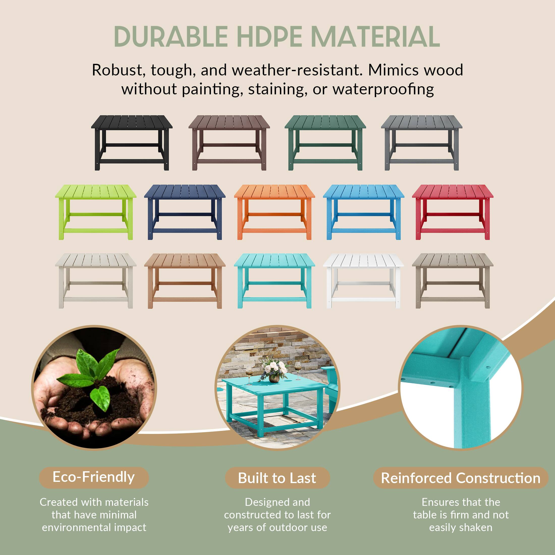 DURABLE HDPE MATERIAL

Robust, tough, and weather-resistant. Mimics wood without painting, staining, or waterproofing

Eco-Friendly
Created with materials that have minimal environmental impact

Built to Last
Designed and constructed to last for years of outdoor use

Reinforced Construction
Ensures that the table is firm and not easily shaken