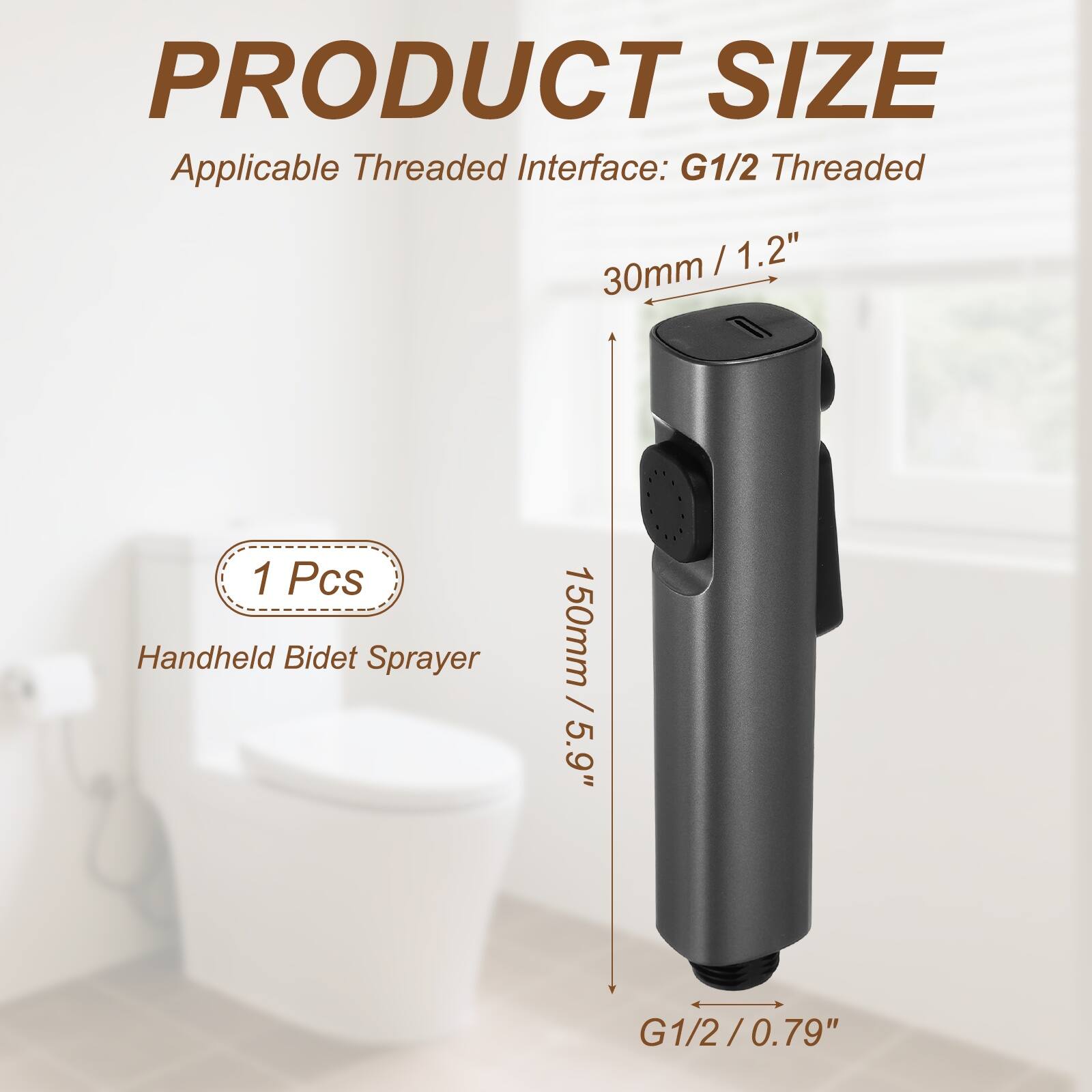 PRODUCT SIZE  
Applicable Threaded Interface: G1/2 Threaded  
30mm / 1.2"  
150mm / 5.9"  
1 Pcs Handheld Bidet Sprayer  
G1/2 / 0.79"