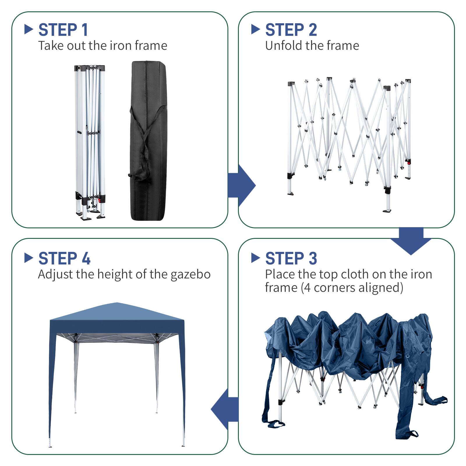 STEP 1: Take out the iron frame  
STEP 2: Unfold the frame  
STEP 3: Place the top cloth on the iron frame (4 corners aligned)  
STEP 4: Adjust the height of the gazebo