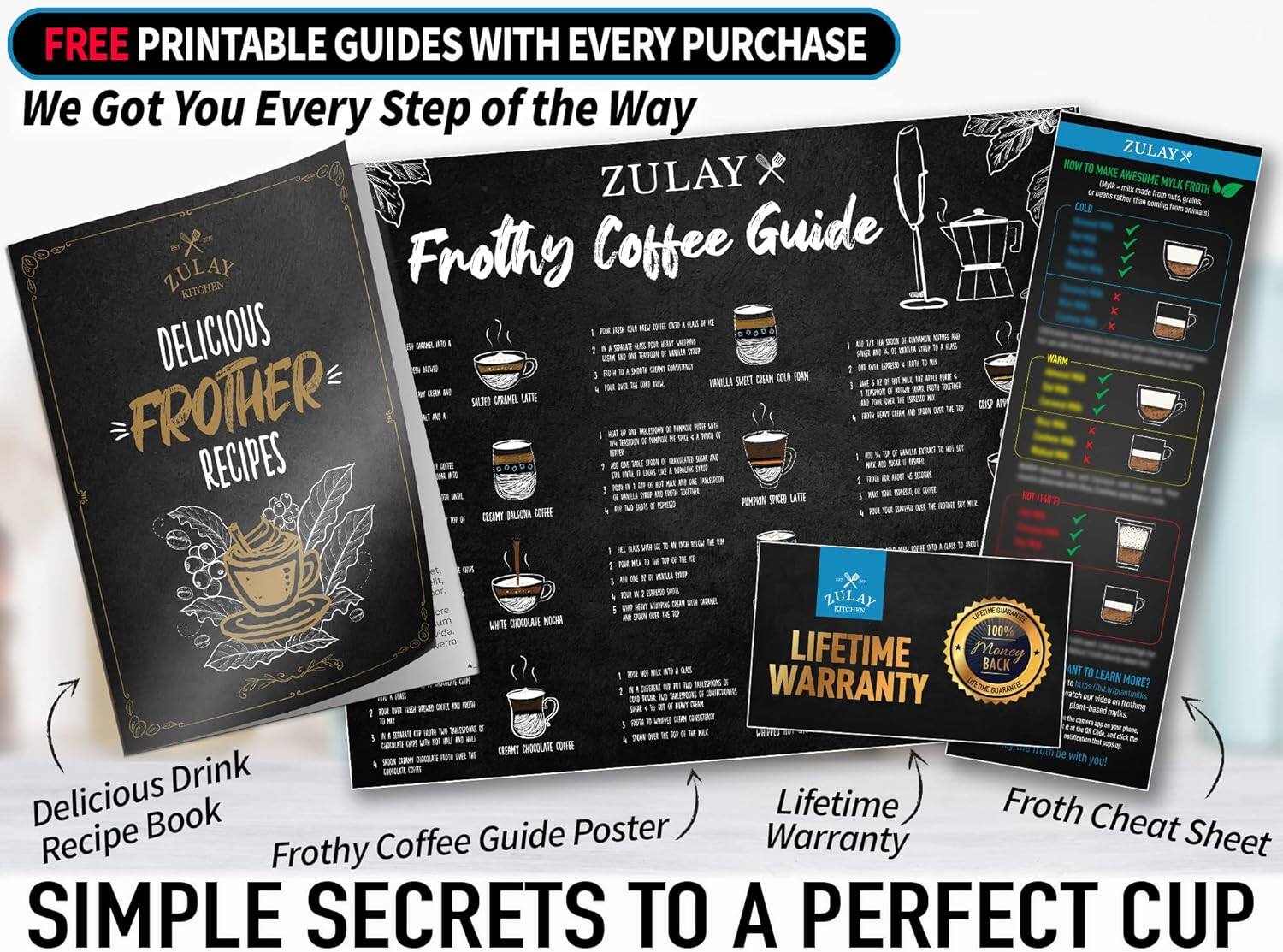 FREE PRINTABLE GUIDES WITH EVERY PURCHASE  
We Got You Every Step of the Way  

ZULAY x  
Frothy Coffee Guide  

ZULAY x  
DELICIOUS FROTHER RECIPES  

ZULAY x  
HOW TO MAKE AWESOME MYLK FROTH!  

ZULAY x  
LIFETIME WARRANTY  

Delicious Drink Recipe Book  
Frothy Coffee Guide Poster  
Lifetime Warranty  
Froth Cheat Sheet  

SIMPLE SECRETS TO A PERFECT CUP