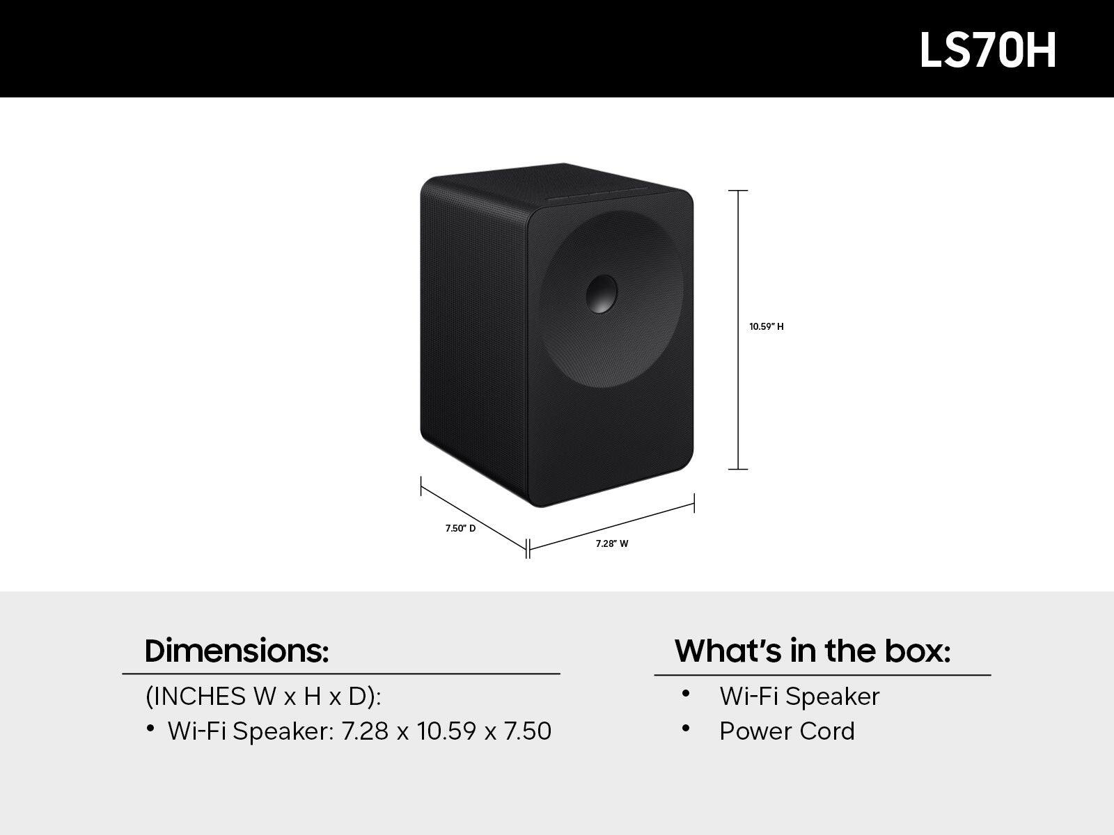 LS70H

Dimensions: (INCHES W x H x D): Wi-Fi Speaker: 7.28 x 10.59 x 7.50

What's in the box: Wi-Fi Speaker, Power Cord