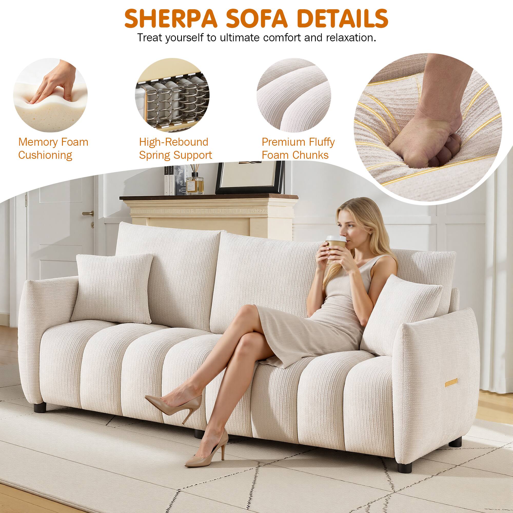 SHERPA SOFA DETAILS  
Treat yourself to ultimate comfort and relaxation.  
Memory Foam Cushioning  
High-Rebound Spring Support  
Premium Fluffy Foam Chunks