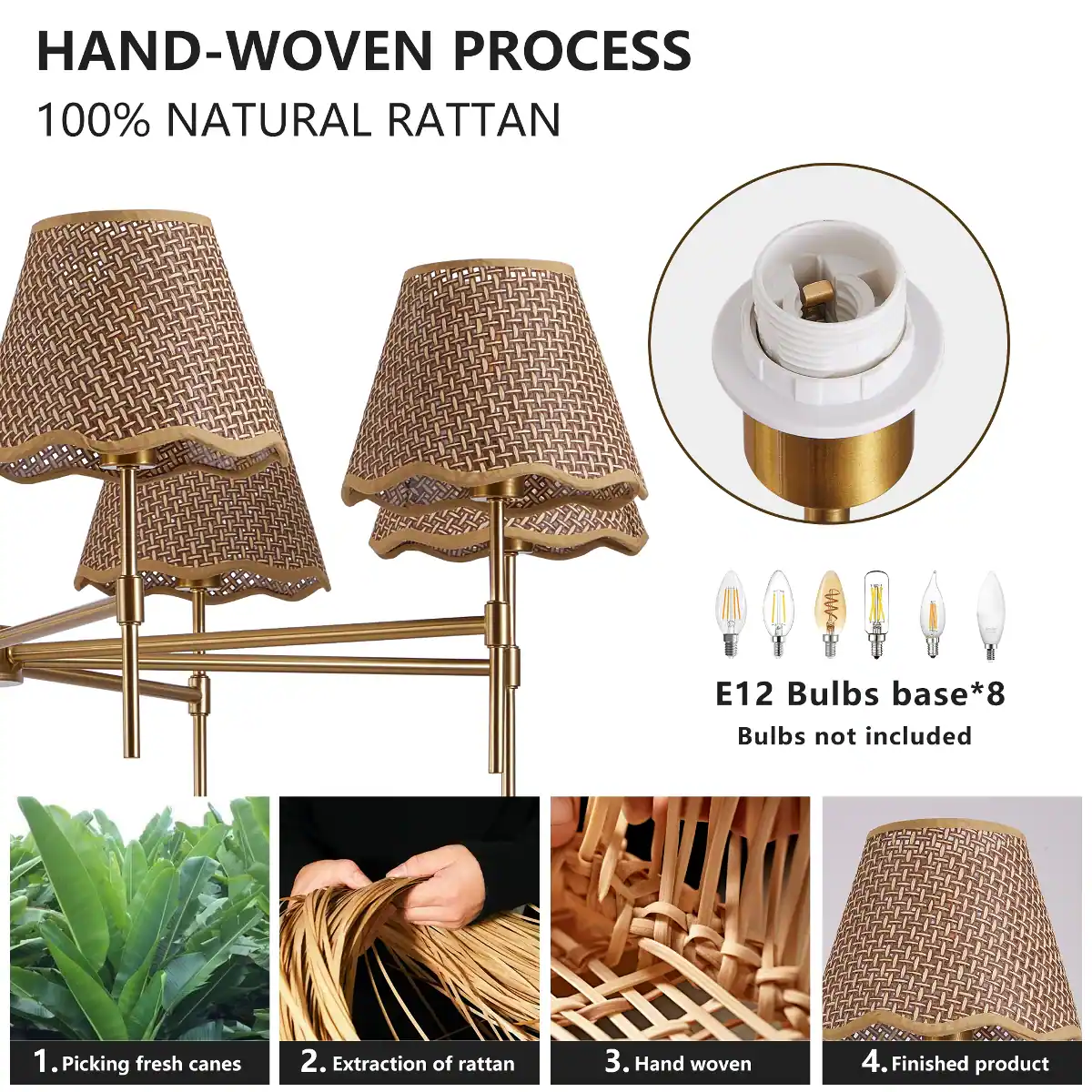 HAND-WOVEN PROCESS  
100% NATURAL RATTAN

E12 Bulbs base*8  
Bulbs not included

1. Picking fresh canes  
2. Extraction of rattan  
3. Hand woven  
4. Finished product