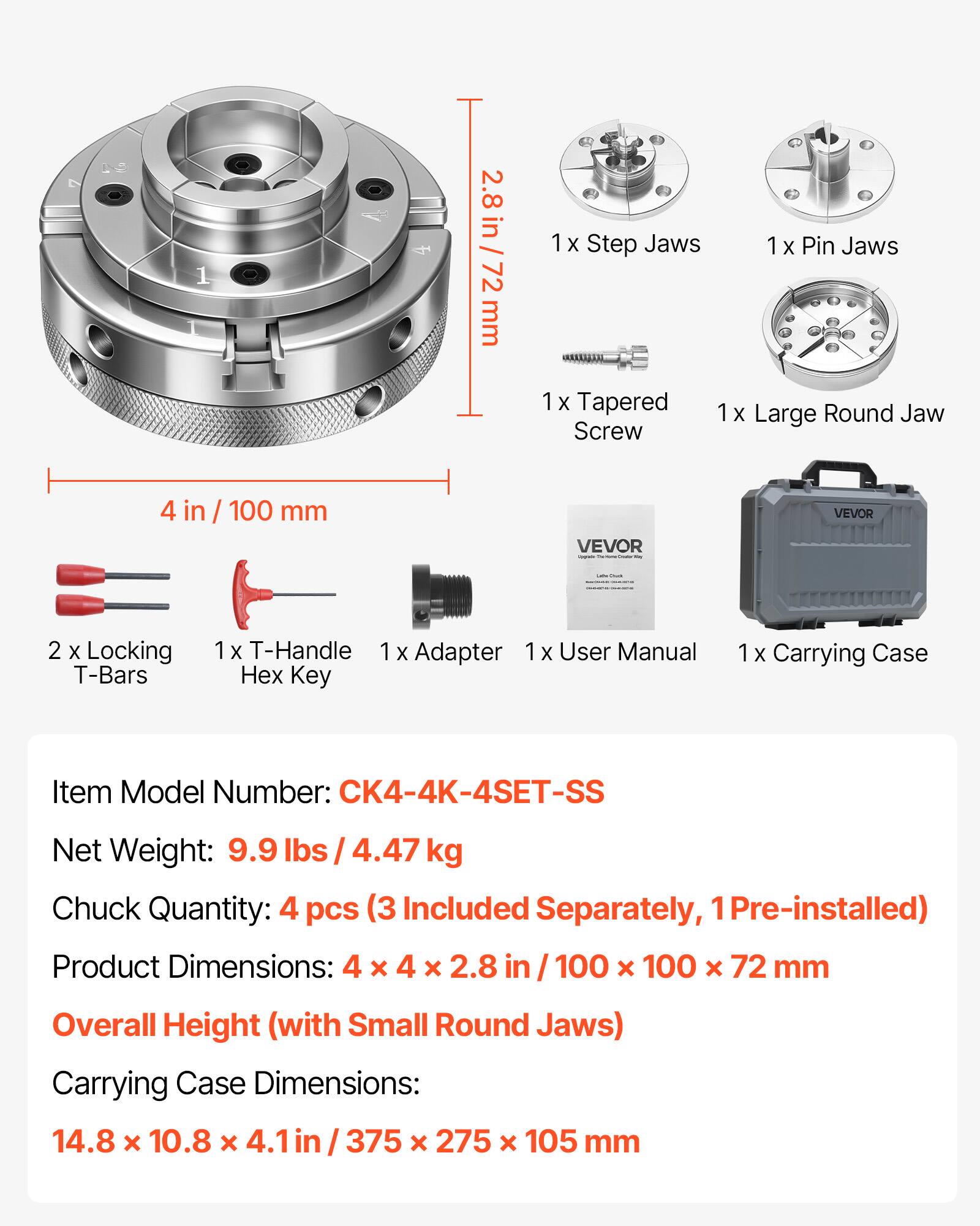 1 2.8 2.8 in / 72 in / 72 mm  
1 X Step Jaws  
1 x Pin Jaws  
1 X Tapered Screw  
1 X Large Round Jaw  
4 in / 100 mm  
VEVOR  
VEVOR  
2 x Locking T-Bars  
1 x T-Handle  
1 x Adapter  
1x  
1 X User Manual  
Hex Key  
1x  
Carrying Case  
Item Model Number: CK4-4K-4SET-SS  
Net Weight: 9.9 lbs / 4.47 kg  
Chuck Quantity: 4 pcs (3 Included Separately, 1 Pre-installed)  
Product Dimensions: 4 x 4 x 2.8 in / 100 x 100 x 72 mm  
Overall Height (with Small Round Jaws)  
Carrying Case Dimensions: 14.8 x 10.8 x 4.1 in / 375 x 275 x 105 mm