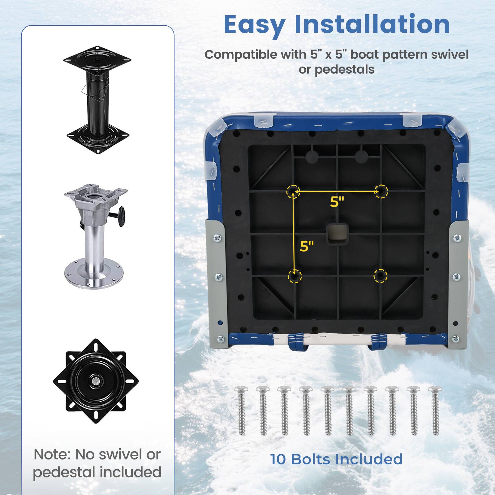Easy Installation  
Compatible with 5" x 5" boat pattern swivel or pedestals  

Note: No swivel or pedestal included  

10 Bolts Included