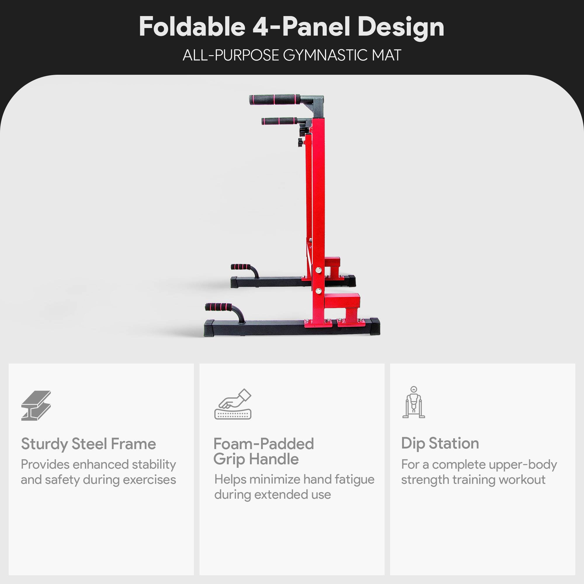 Foldable 4-Panel Design  
ALL-PURPOSE GYMNASTIC MAT  

- Sturdy Steel Frame  
  Provides enhanced stability and safety during exercises  

- Foam-Padded Grip Handle  
  Helps minimize hand fatigue during extended use  

- Dip Station  
  For a complete upper-body strength training workout