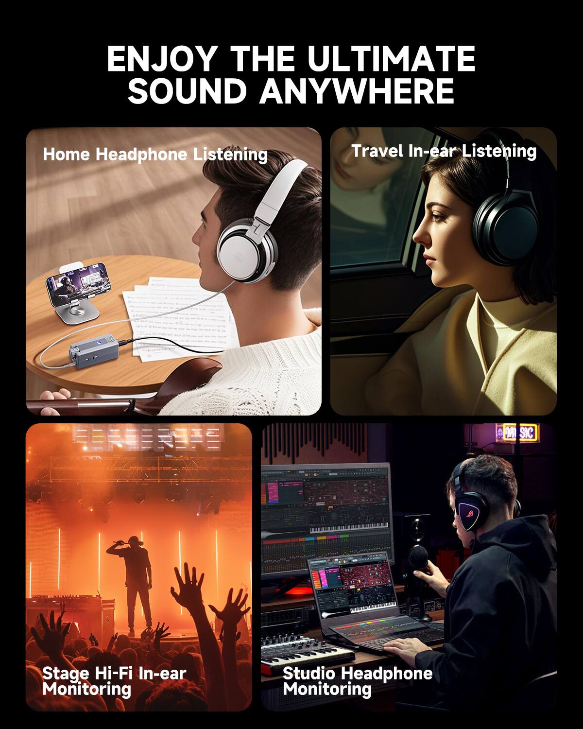 ENJOY THE ULTIMATE SOUND ANYWHERE

Home Headphone Listening

Travel In-ear Listening

Stage Hi-Fi In-ear Monitoring

Studio Headphone Monitoring