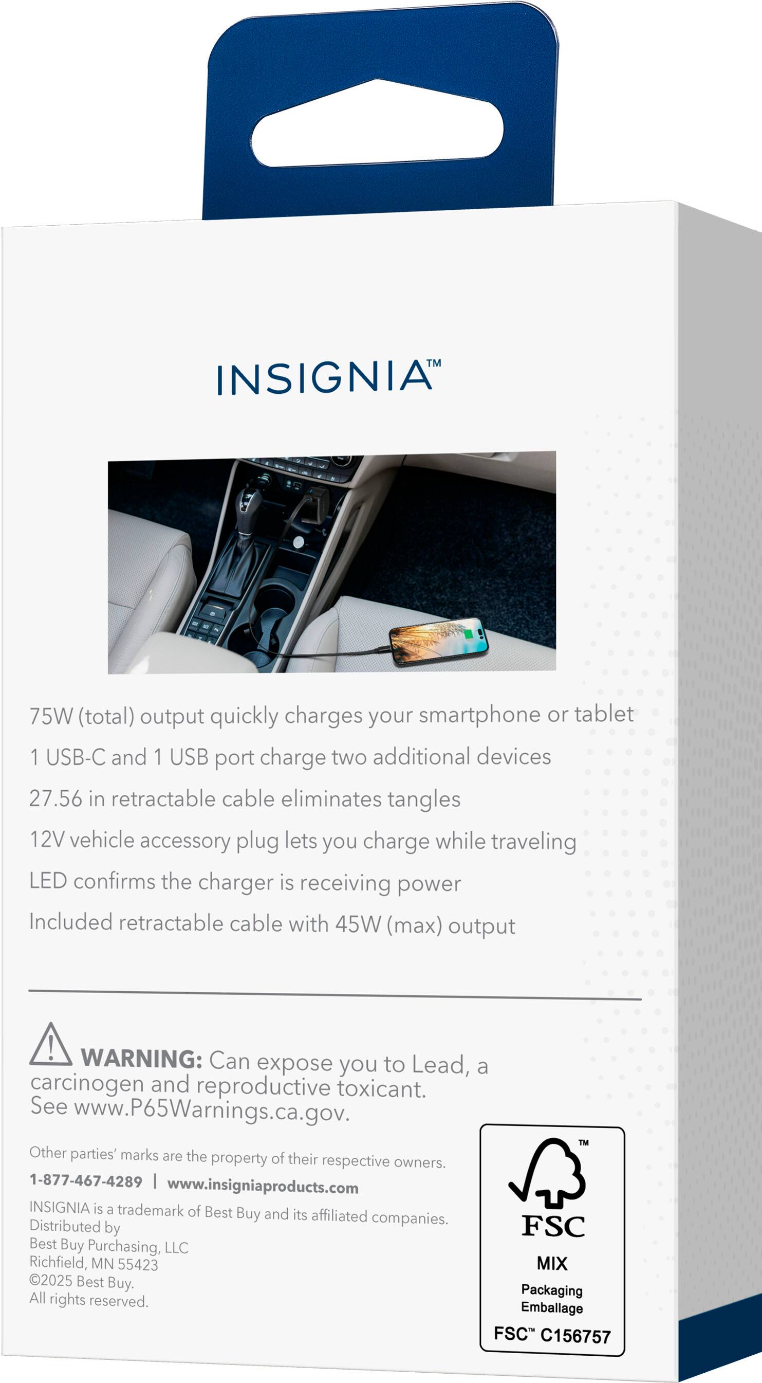 INSIGNIA™

75W (total) output quickly charges your smartphone or tablet  
1 USB-C and 1 USB port charge two additional devices  
27.56 in retractable cable eliminates tangles  
12V vehicle accessory plug lets you charge while traveling  
LED confirms the charger is receiving power  
Included retractable cable with 45W (max) output  

WARNING: Can expose you to Lead, a carcinogen and reproductive toxicant. See www.P65Warnings.ca.gov.  

Other parties' marks are the property of their respective owners.  
1-877-467-4289 | www.insigniaproducts.com  
INSIGNIA is a trademark of Best Buy and its affiliated companies.  
Distributed by FSC Best Buy Purchasing, LLC  
Richfield, MN 55423  
MIX 2025 Best Buy. All Packaging rights reserved.  
Emballage FSC C156757