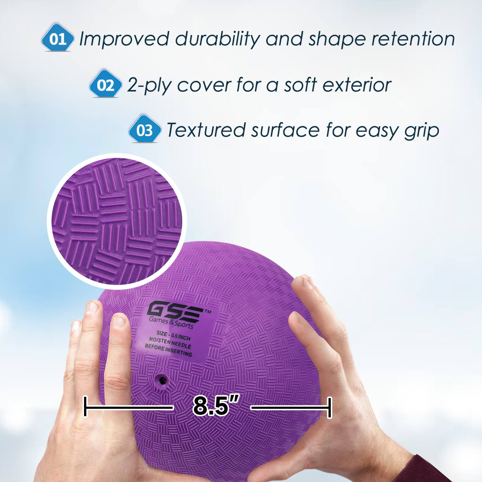 01 Improved durability and shape retention
02 2-ply cover for a soft exterior
03 Textured surface for easy grip
GSE TM Games & Sports SIZE 8.5" MOISTEN MEEDLE BEFORE INSERTING