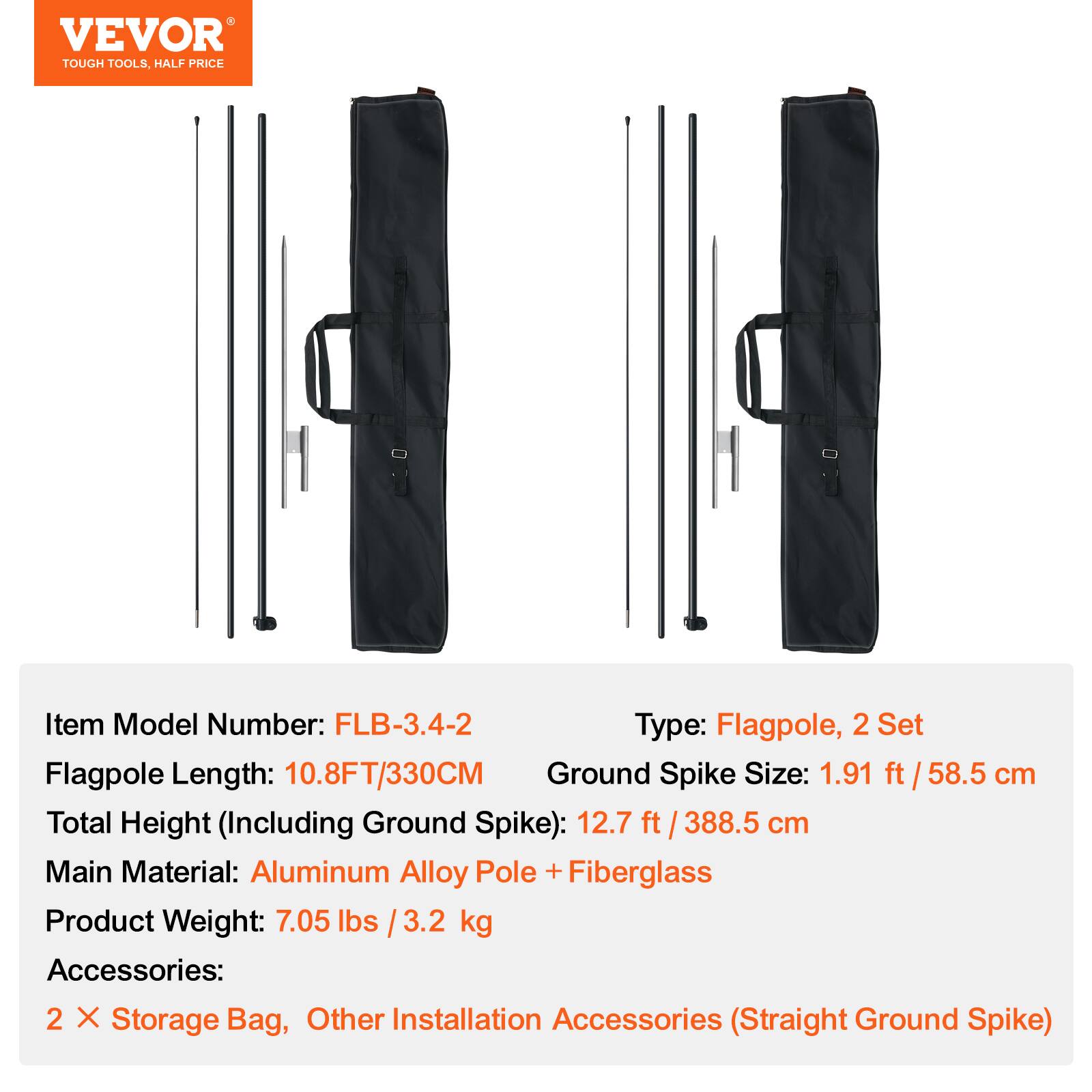 VEVOR  
TOUGH TOOLS, HALF PRICE

Item Model Number: FLB-3.4-2  
Type: Flagpole, 2 Set  
Flagpole Length: 10.8FT/330CM  
Ground Spike Size: 1.91 ft / 58.5 cm  
Total Height (Including Ground Spike): 12.7 ft / 388.5 cm  
Main Material: Aluminum Alloy Pole + Fiberglass  
Product Weight: 7.05 lbs / 3.2 kg  
Accessories: 2 X Storage Bag, Other Installation Accessories (Straight Ground Spike)