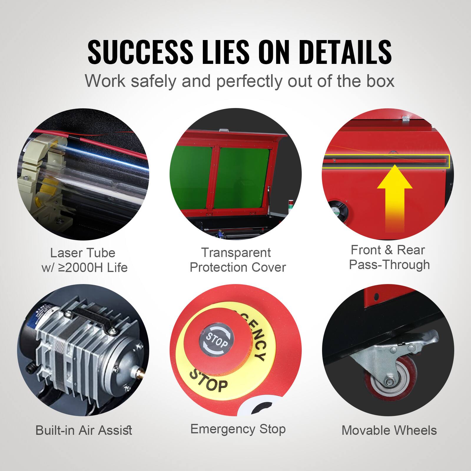 SUCCESS LIES ON DETAILS  
Work safely and perfectly out of the box  

- Laser Tube w/ ≥2000H Life  
- Transparent Protection Cover  
- Front & Rear Pass-Through  
- Built-in Air Assist  
- Emergency Stop  
- Movable Wheels