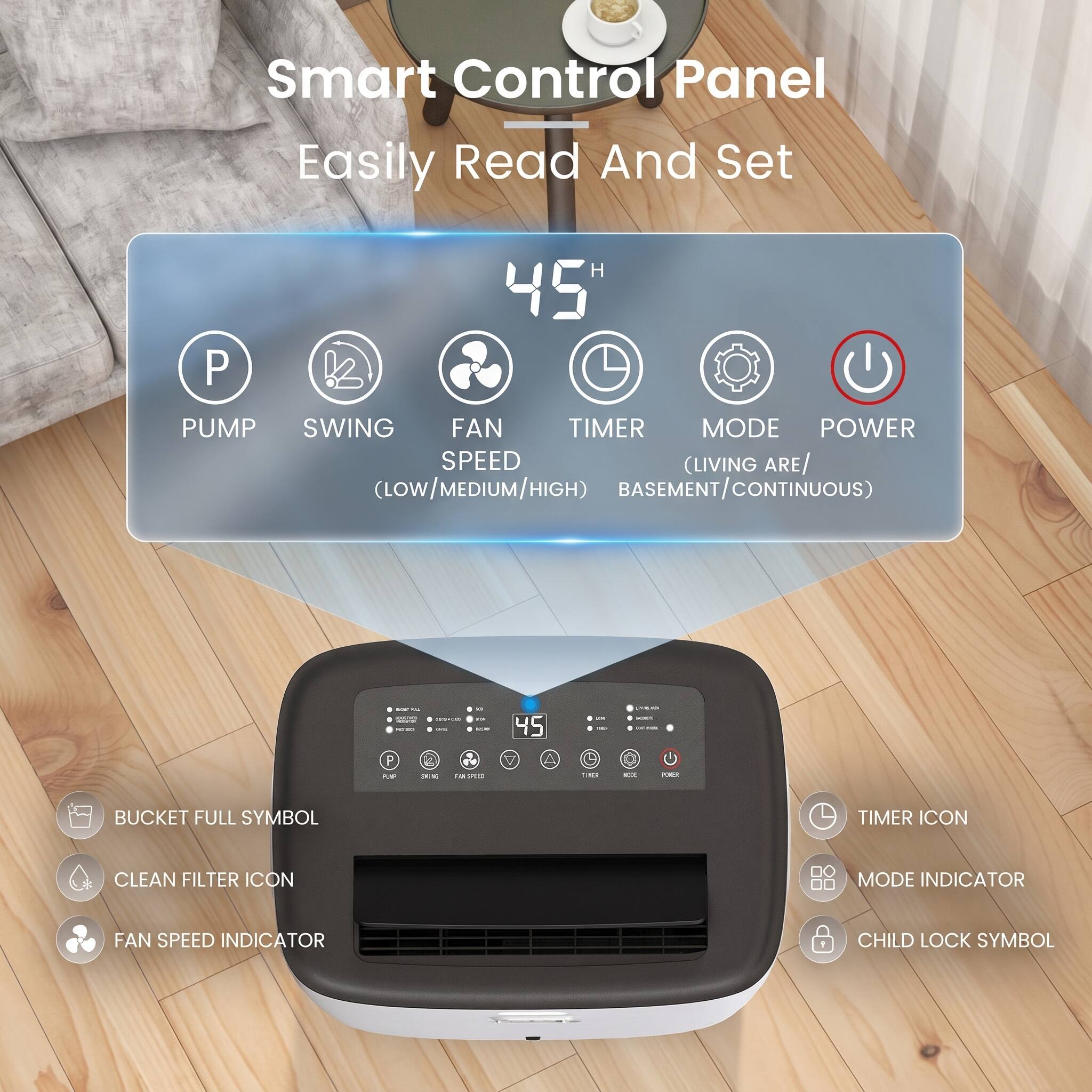 Smart Control Panel Easily Read And Set

PUMP SWING FAN TIMER MODE POWER SPEED (LOW/MEDIUM/HIGH) (LIVING ARE/ BASEMENT/CONTINUOUS)

WT
unna : OFF

45

P FOR
XX

$11 MPC
TIME
KIX

BUCKET FULL SYMBOL
TIMER ICON
CLEAN FILTER ICON
MODE INDICATOR
FAN SPEED INDICATOR
CHILD LOCK SYMBOL