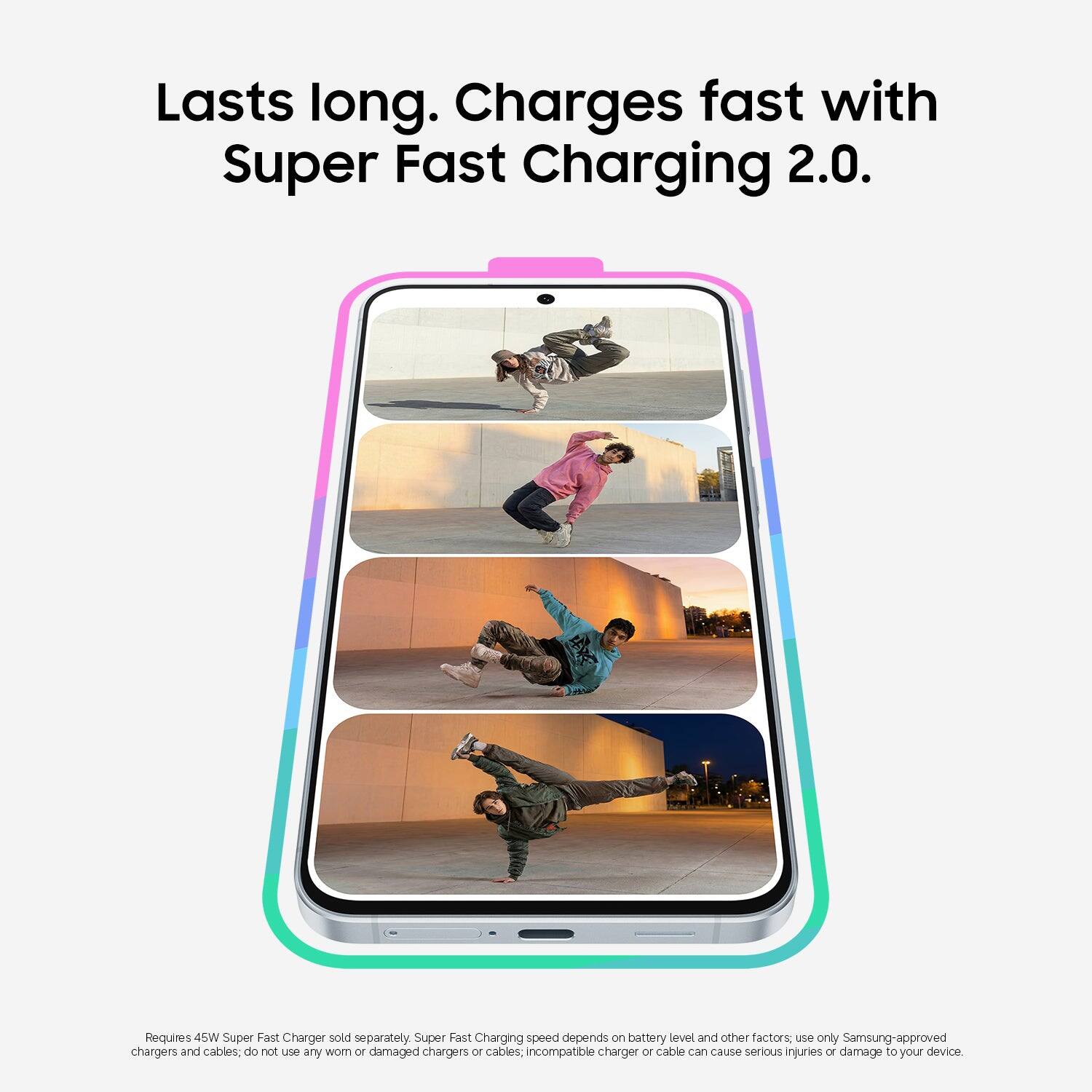 Lasts long. Charges fast with Super Fast Charging 2.0. Requires 45W Super Fast Charger sold separately. Super Fast Charging speed depends on battery level and other factors, use only Samsung-approved chargers and cables, do not use any worn or damaged chargers or cables; incompatible charger or cable can cause serious injuries or damage to your device.