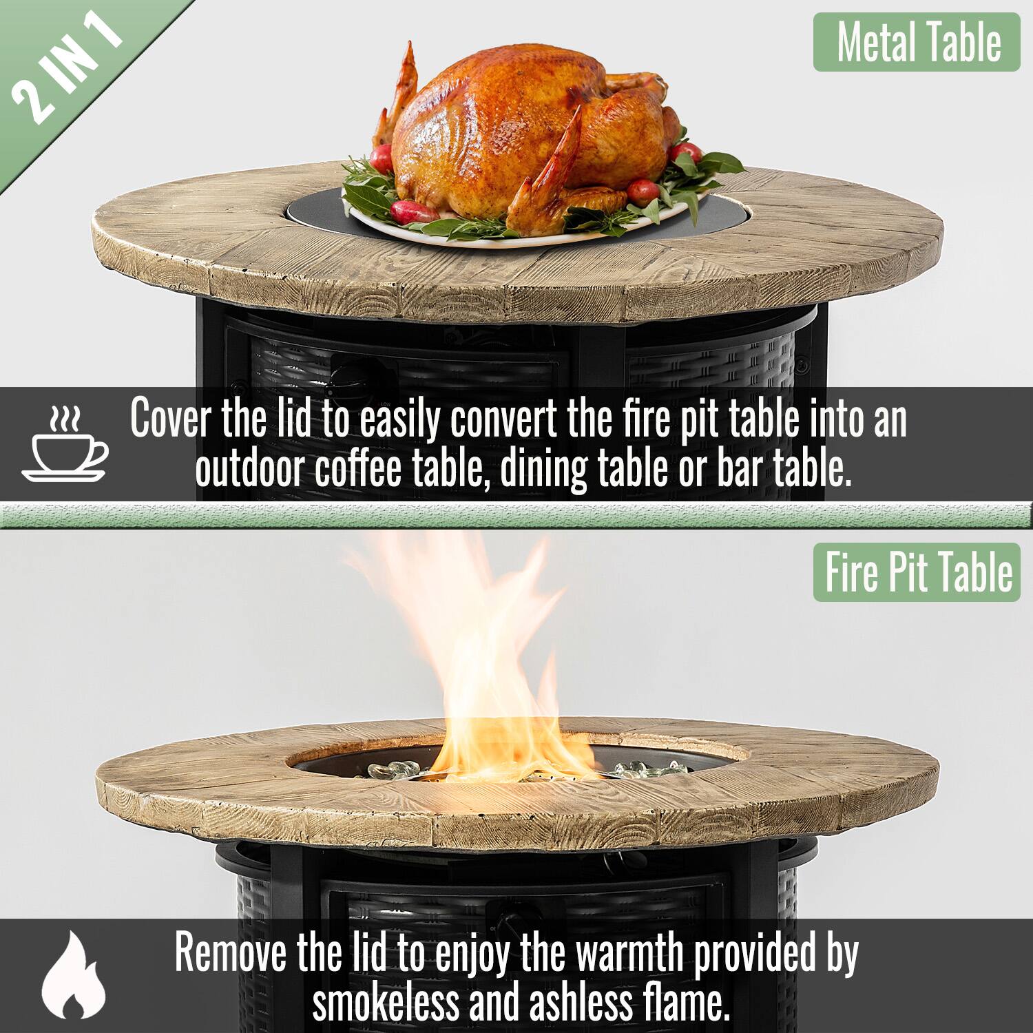 2 IN 1

Cover the lid to easily convert the fire pit table into an outdoor coffee table, dining table or bar table.

Metal Table

Remove the lid to enjoy the warmth provided by smokeless and ashless flame.

Fire Pit Table