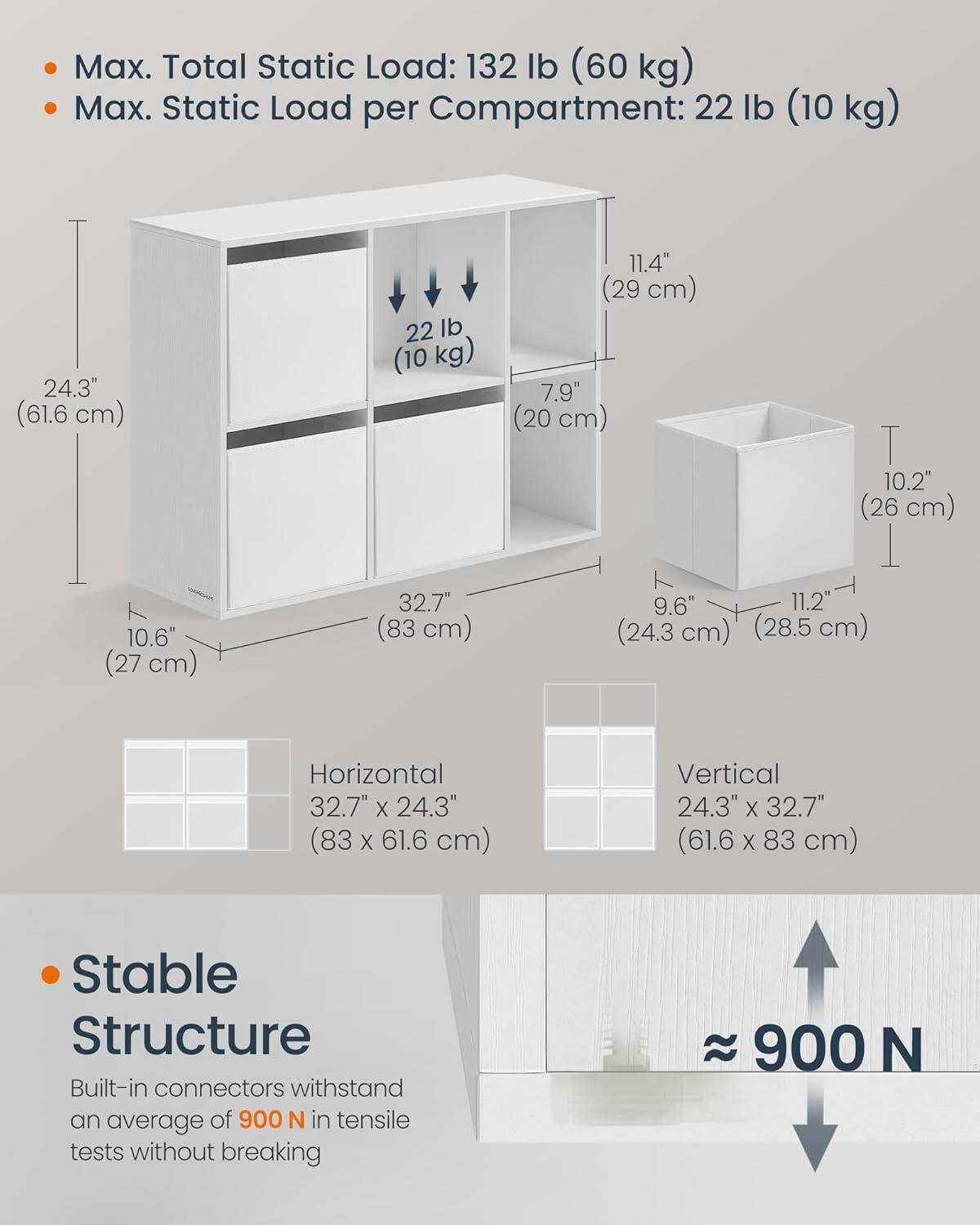 Max. Total Static Load: 132 lb (60 kg)
Max. Static Load per Compartment: 22 lb (10 kg)
24.3" (61.6 cm)
10.6" (27 cm)
32.7" (83 cm)
11.4" (29 cm)
7.9" (20 cm)
10.2" (26 cm)
9.6" (24.3 cm)
11.2' (28.5 cm)
Horizontal 32.7" X 24.3" (83 X 61.6 cm)
Vertical 24.3" X 32.7" (61.6 X 83 cm)
Stable Structure
Built-in connectors withstand an average of 900 N in tensile tests without breaking
900 N