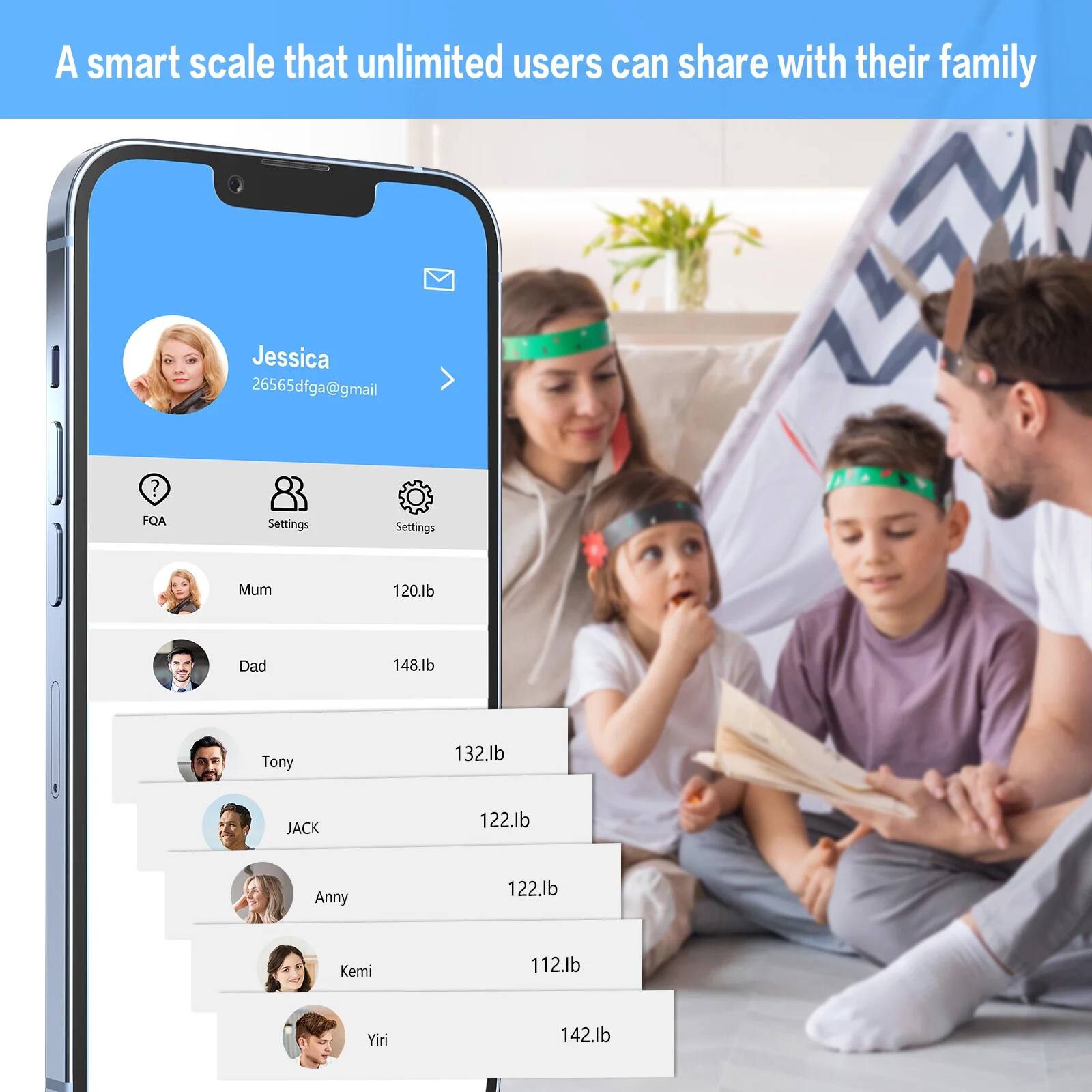A smart scale that unlimited users can share with their family

Jessica  
26565dfga@gmail.com

FQA  
Settings  
Settings

Mum  
120.lb

Dad  
148.lb

Tony  
132.lb

JACK  
122.lb

Anny  
122.lb

Kemi  
112.lb

Yiri  
142.lb