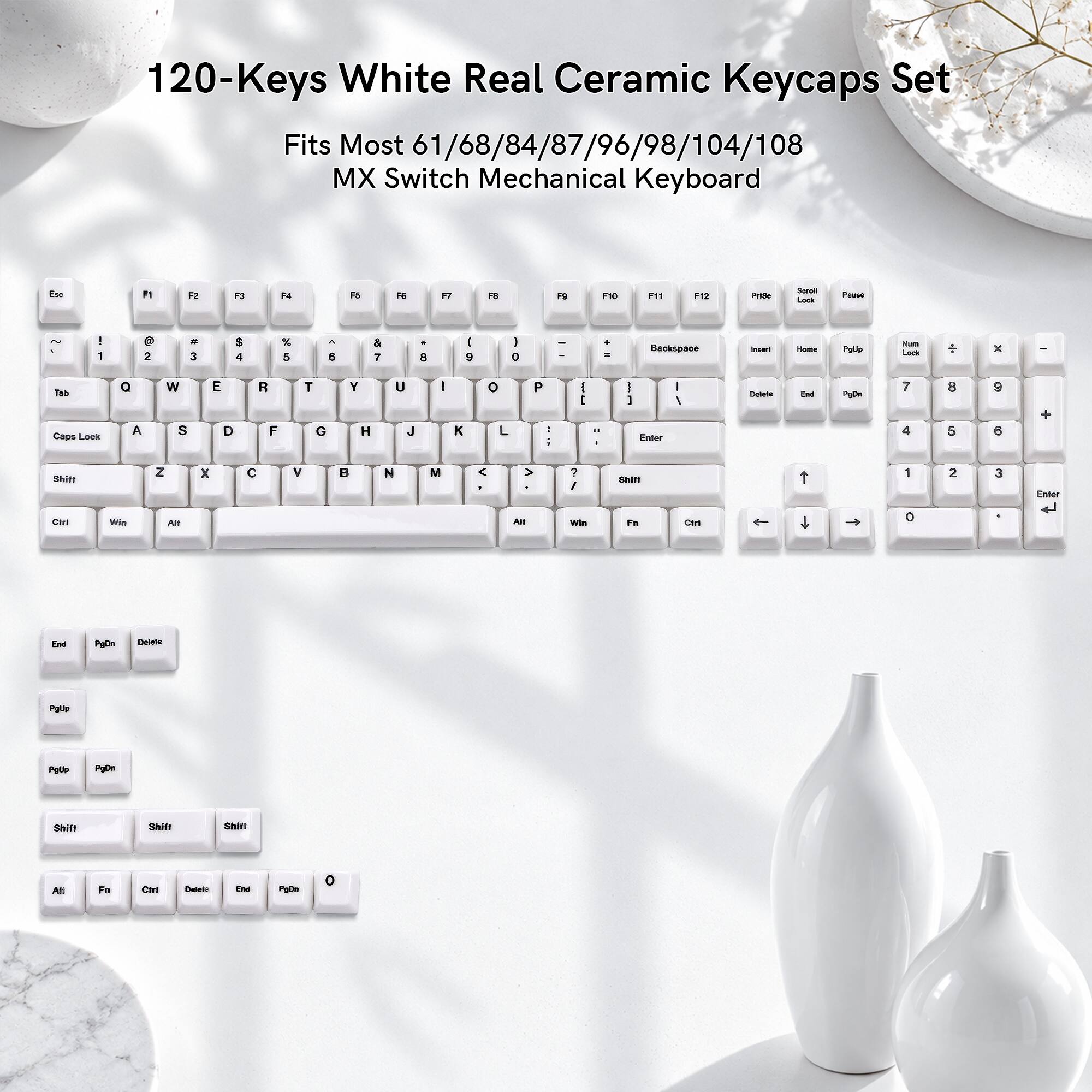 120-Keys White Real Ceramic Keycaps Set Fits Most 61/68/84/87/96/98/104/108 MX Switch Mechanical Keyboard

Esc
F1
F2
F3
F4
F5
F6
F7
F8
F9
F10
F11
F12
Print Screen
Scroll Lock
Pause
! 1
@ 2
# 3
$ 4
% 5
^ 6
& 7
* 8
( 9
) 0
- _
= +
Backspace
Insert
Home
Page Up
Num Lock
Delete
Tab
Caps Lock
Q
W
E
R
T
Y
U
I
O
P
Shift
A
S
D
F
G
H
J
K
L
Z
X
C
V
B
N
M
< ,
> .
? /
Shift
1
2
3
4
5
6
7
8
9
0
Enter
Ctrl
Win
Alt
Fn
Ctrl
Delete
End
Page