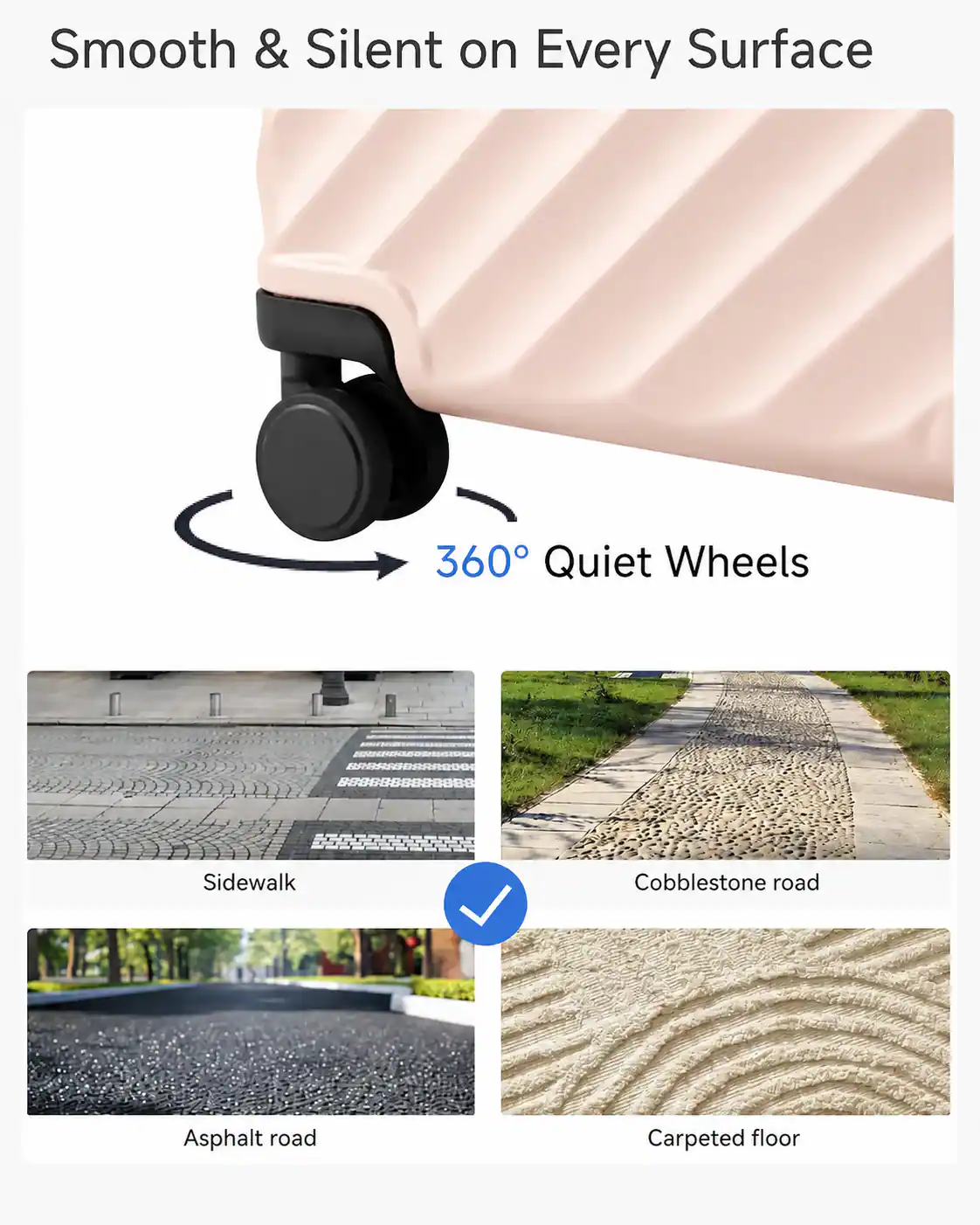 Smooth & Silent on Every Surface  
360° Quiet Wheels  
Sidewalk  
Cobblestone road  
Asphalt road  
Carpeted floor
