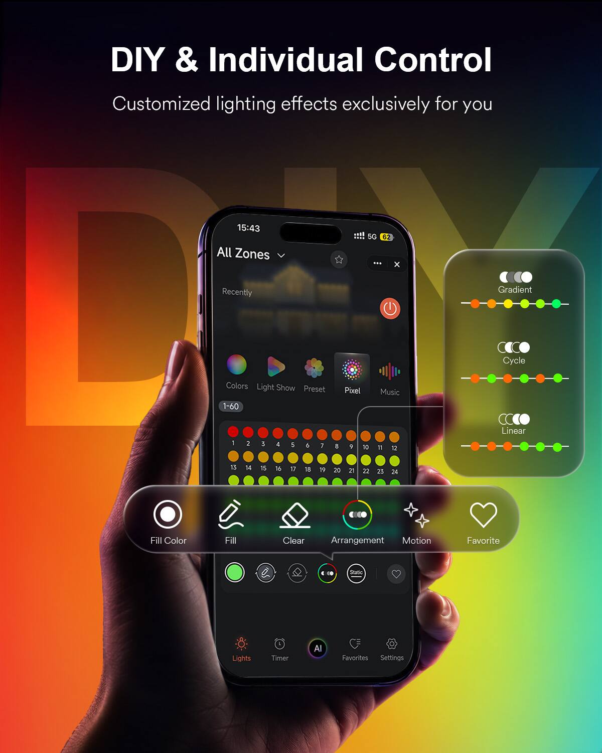 DIY & Individual Control  
Customized lighting effects exclusively for you  

15:43  
All Zones  
5G 62 X  
Recently  
Gradient  
Cycle  
Colors Light Show Preset 1-60  
Pixel  
Music  
Linear  
1  
2  
3  
4  
5  
5  
7  
8  
9  
10  
11  
12  
13  
14  
15  
16  
17  
18  
19  
20  
21  
23  
24  
Fill Color  
Fill  
Clear  
Arrangement  
Motion  
Favorite  
Lights  
Timer  
AI  
Favorites  
Settings