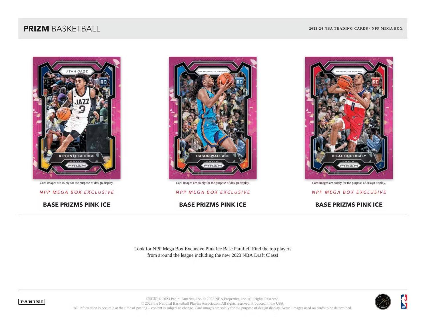**PRIZM BASKETBALL**

**2023-24 NBA TRADING CARDS - NPP MEGA BOX**

---

**UTAH JAZZ**
**KEYONTE GEORGE**
**RC**

Card images are solely for the purpose of design display.

**NPP MEGA BOX EXCLUSIVE**
**BASE PRIZMS PINK ICE**

---

**OKLAHOMA CITY THUNDER**
**CASON WALLACE**
**RC**

Card images are solely for the purpose of design display.

**NPP MEGA BOX EXCLUSIVE**
**BASE PRIZMS PINK ICE**

---

**WASHINGTON WIZARDS**
**BILAL COULIBALY**
**RC**

Card images are solely for the purpose of design display.

**NPP MEGA BOX EXCLUSIVE**
**BASE PRIZMS PINK ICE**

---

Look for NPP Mega Box-Exclusive Pink Ice Base Parallel! Find the top players from around the league including the new 2023 NBA Draft Class!

---

**PANINI**

All information is accurate at the time of posting. Content is subject to change. Card images are solely for the purpose of design display. Actual images used on cards to be determined.

© 202