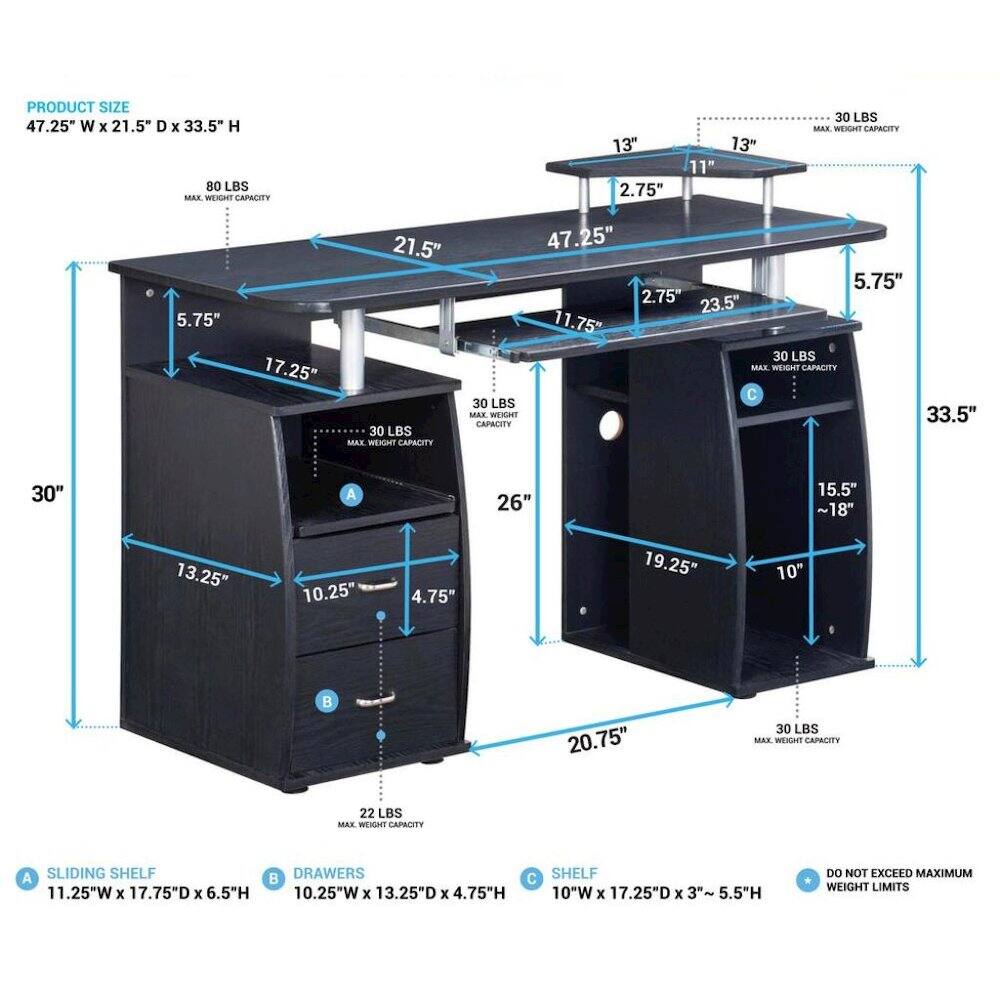 PRODUCT SIZE 47.25" W X 21.5" D X 33.5" H 80 LBS MAX. WEIGHT CAPACITY

13" 2.75"
13" 11"
30 LBS MAX WEIGHT CAPACITY
5.75"
17.25"
21.5" 30 LBS MAX. WEIGHT CAPACITY
47.25" 5.75" 2.75" 23.5" 11.75" 30 LBS MAX. WEIGHT CAPACITY 30 LBS MAX. WEIGHT 33.5" CAPACITY
30"
A
26"
15.5" ~18"
13.25"
10.25"
4.75"
19.25"
10"

20.75"
30 LBS MAX. WEIGHT CAPACITY
22 LBS MAX, WEIGHT CAPACITY
A SLIDING SHELF 11.25"W X 17.75"D X 6.5"H
DRAWERS 10.25"W X 1