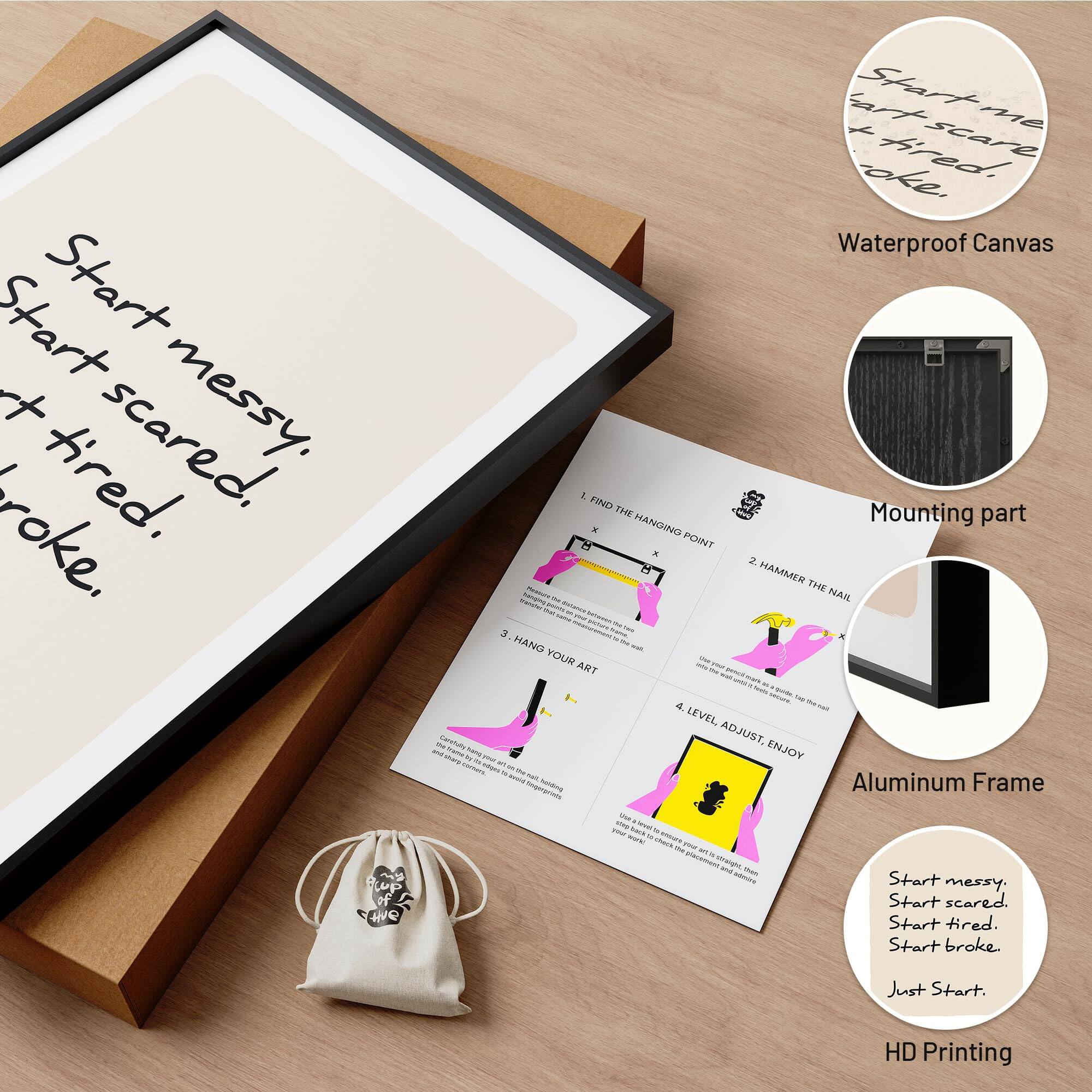 Start messy. Start scared. Start tired. Start broke. Just Start.

Waterproof Canvas

1. FIND THE HANGING POINT
2. HAMMER THE NAIL
3. HANG YOUR ART
4. LEVEL ADJUST, ENJOY

Mounting part

Aluminum Frame

HD Printing