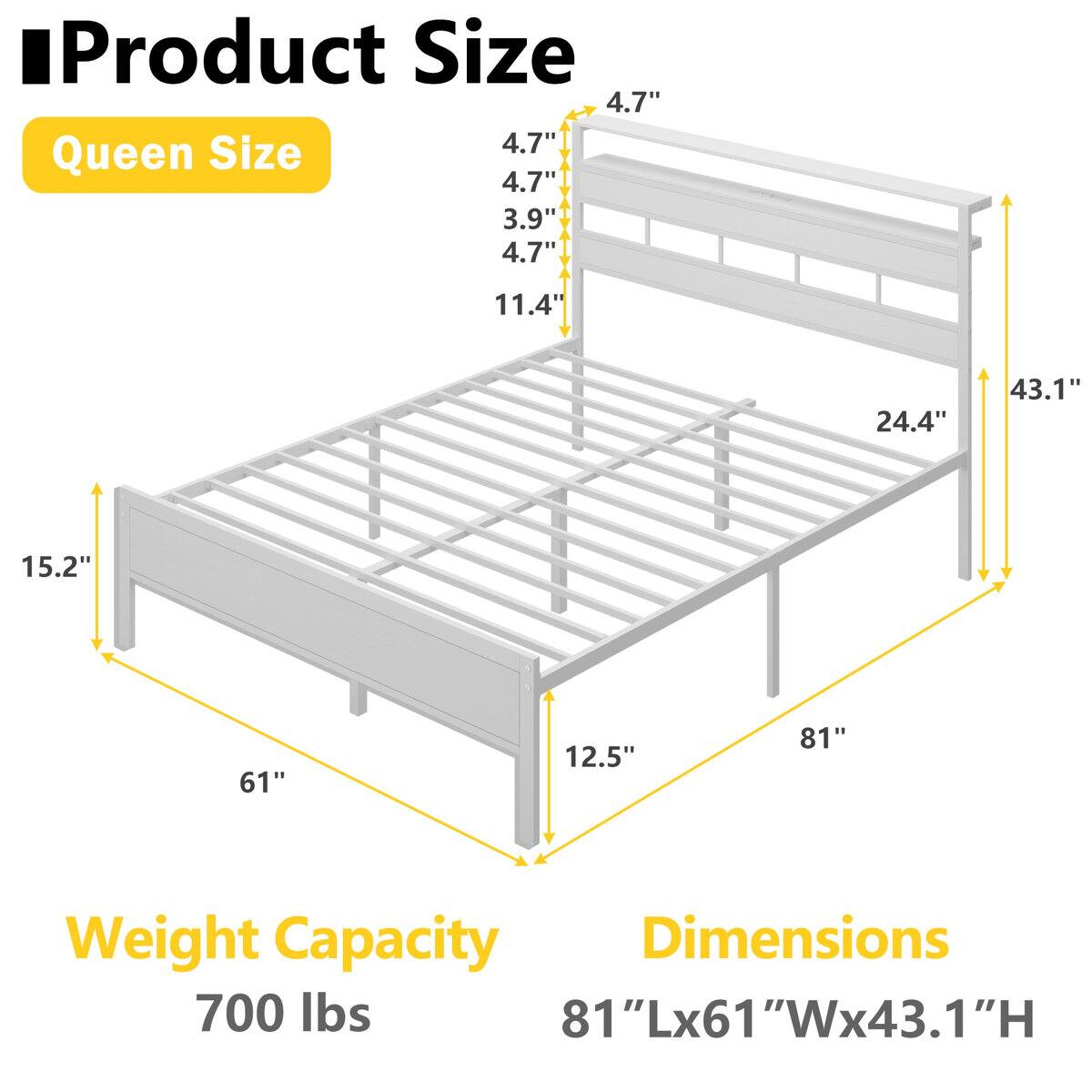 Product Size  
Queen Size  
4.7"  
3.9"  
4.7"  
11.4"  
24.4"  
15.2"  
61"  
12.5"  
81"  

Weight Capacity  
700 lbs  

Dimensions  
81"Lx61"Wx43.1"H