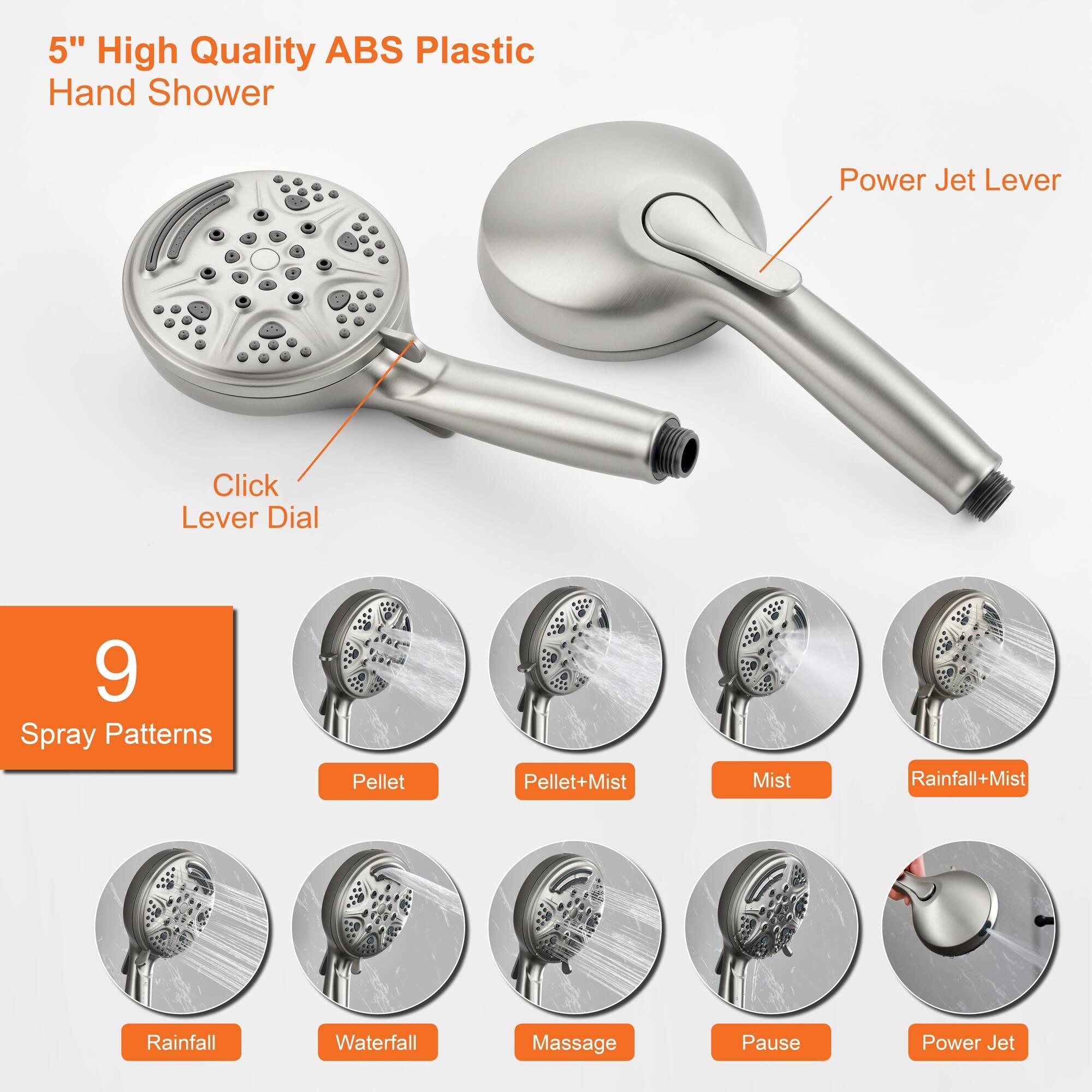 5" High Quality ABS Plastic Hand Shower

- Power Jet Lever
- Click Lever Dial

9 Spray Patterns:
- Pellet
- Pellet+Mist
- Mist
- Rainfall+Mist
- Rainfall
- Waterfall
- Massage
- Pause
- Power Jet