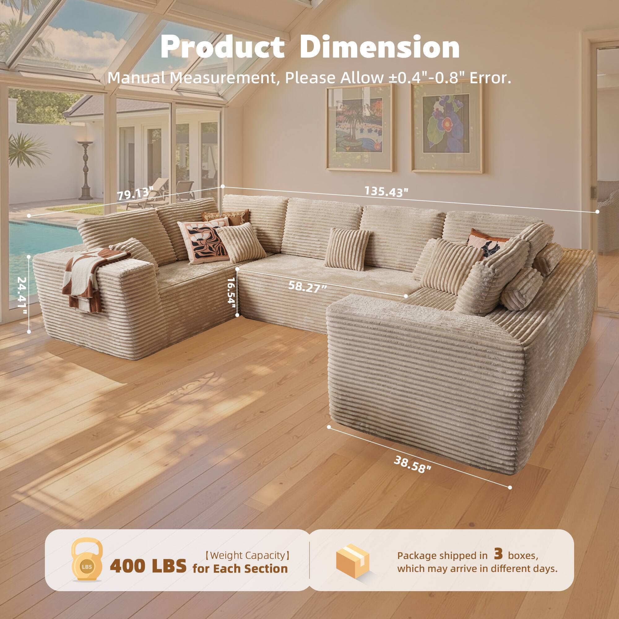 Product Dimension  
Manual Measurement, Please Allow ±0.4"-0.8" Error.  

79.13"  
135.43"  
24.41"  
16.54"  
58.27"  
38.58"  

[Weight Capacity]  
400 LBS for Each Section  

Package shipped in 3 boxes, which may arrive in different days.