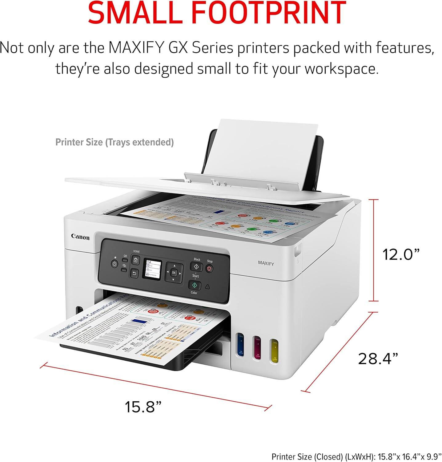 SMALL FOOTPRINT

Not only are the MAXIFY GX Series printers packed with features, they're also designed small to fit your workspace.

Printer Size (Trays extended)
- DE: 12.0" Color
- Canon: 28.4" x 15.8"

Printer Size (Closed) (LxWxH): 15.8" x 16.4" x 9.9"