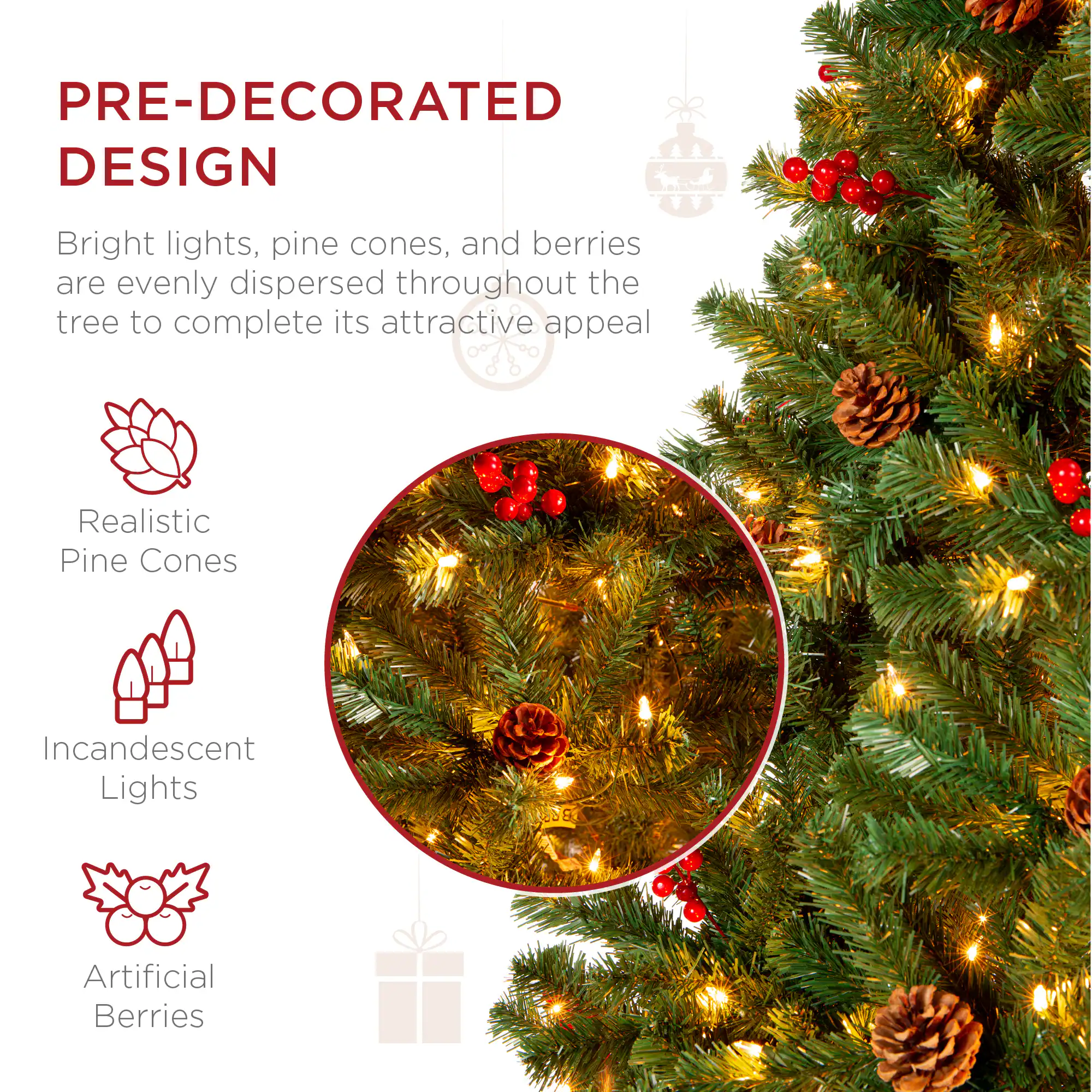 PRE-DECORATED DESIGN

Bright lights, pine cones, and berries are evenly dispersed throughout the tree to complete its attractive appeal.

- Realistic Pine Cones
- Incandescent Lights
- Artificial Berries