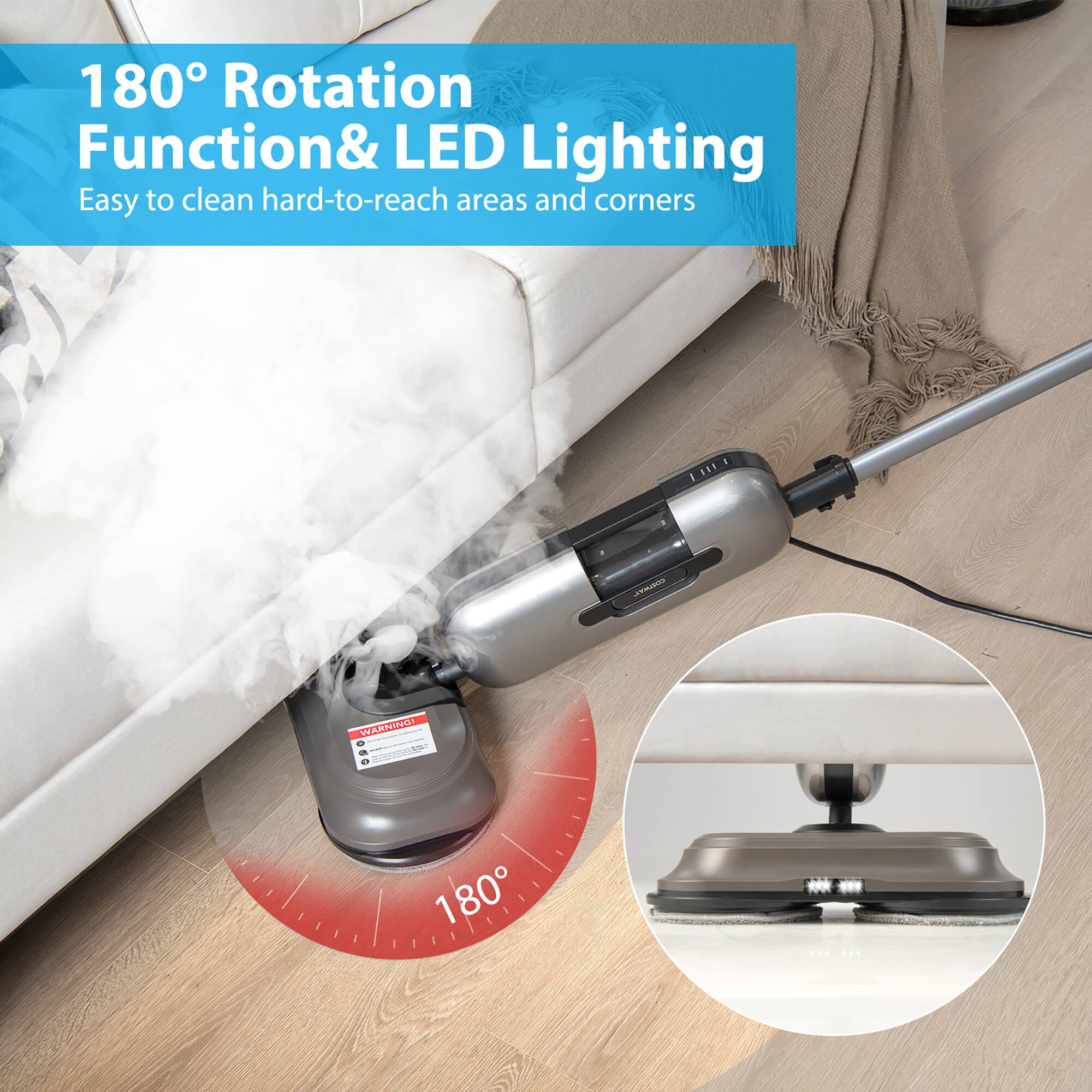 180° Rotation Function & LED Lighting  
Easy to clean hard-to-reach areas and corners