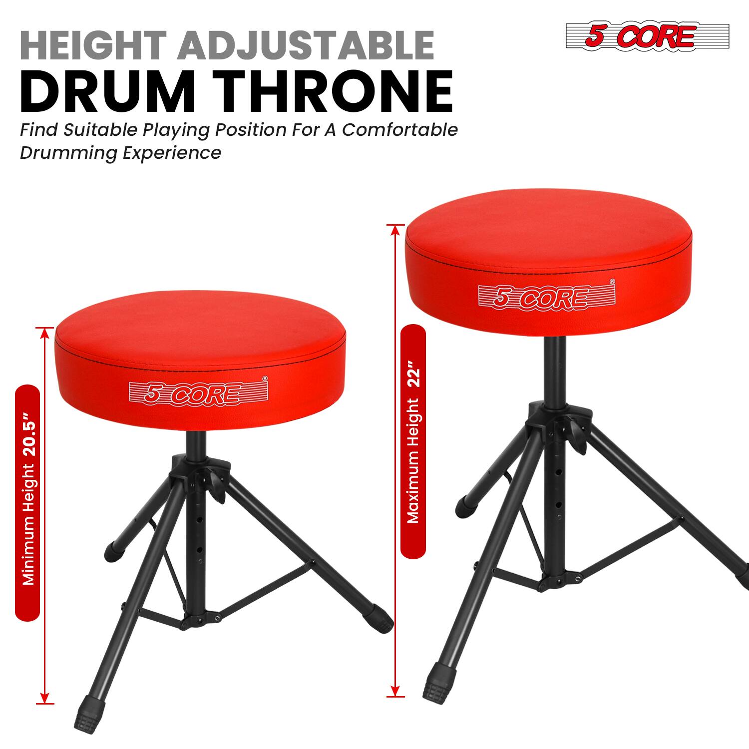 HEIGHT ADJUSTABLE DRUM THRONE  
Find Suitable Playing Position For A Comfortable Drumming Experience  

5 CORE  

Minimum Height: 20.5"  
Maximum Height: 22"