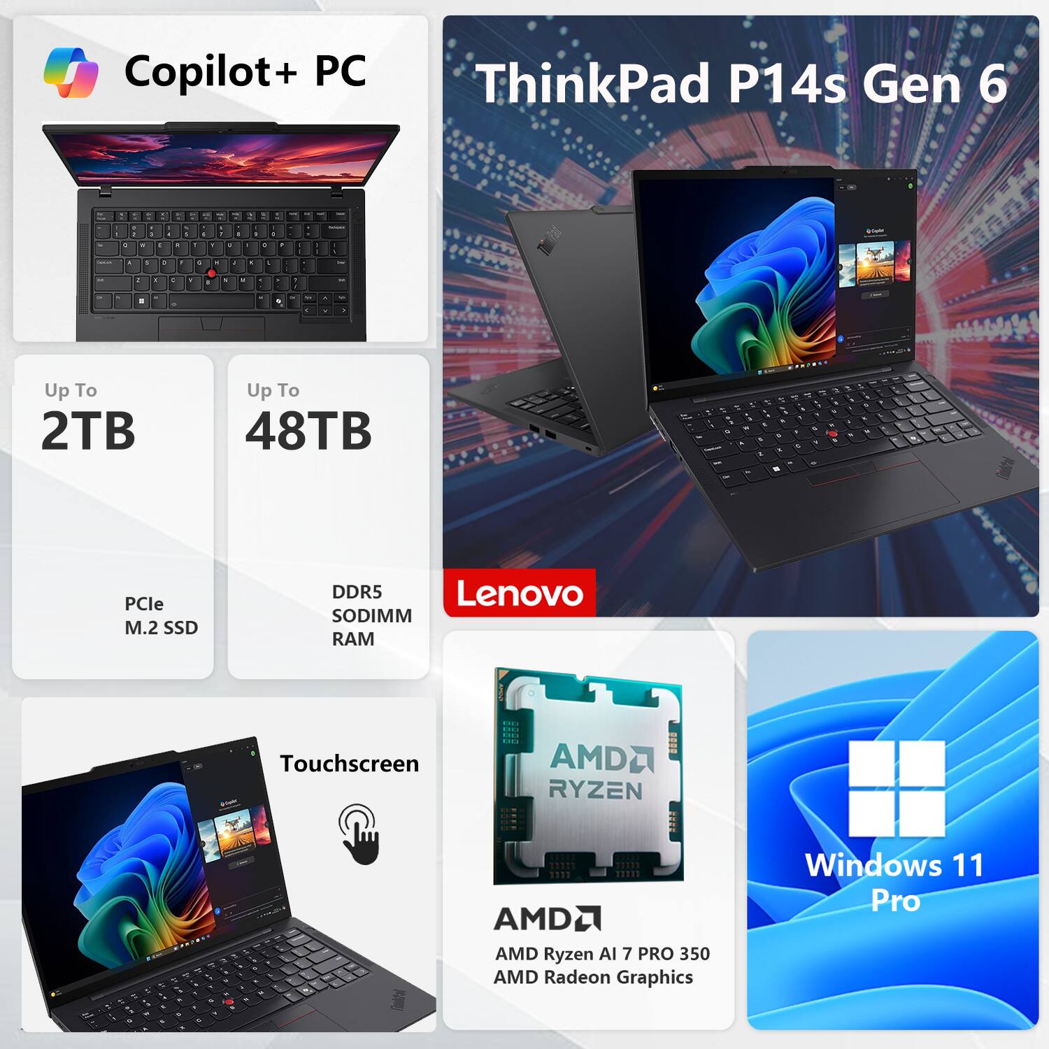 Copilot+ PC  
ThinkPad P14s Gen 6  

- Up To 2TB  
- Up To 48TB  
- PCIe M.2 SSD  
- DDR5 SODIMM RAM  
- Touchscreen  
- AMD Ryzen AI 7 PRO 350  
- AMD Radeon Graphics  
- Windows 11 Pro
