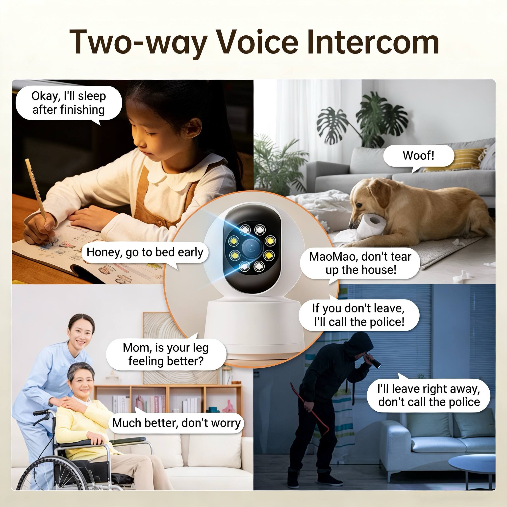 Two-way Voice Intercom

Okay, I'll sleep after finishing

Honey, go to bed early

Woof!

MaoMao, don't tear up the house!

If you don't leave, I'll call the police!

Mom, is your leg feeling better?

Much better, don't worry

I'll leave right away, don't call the police