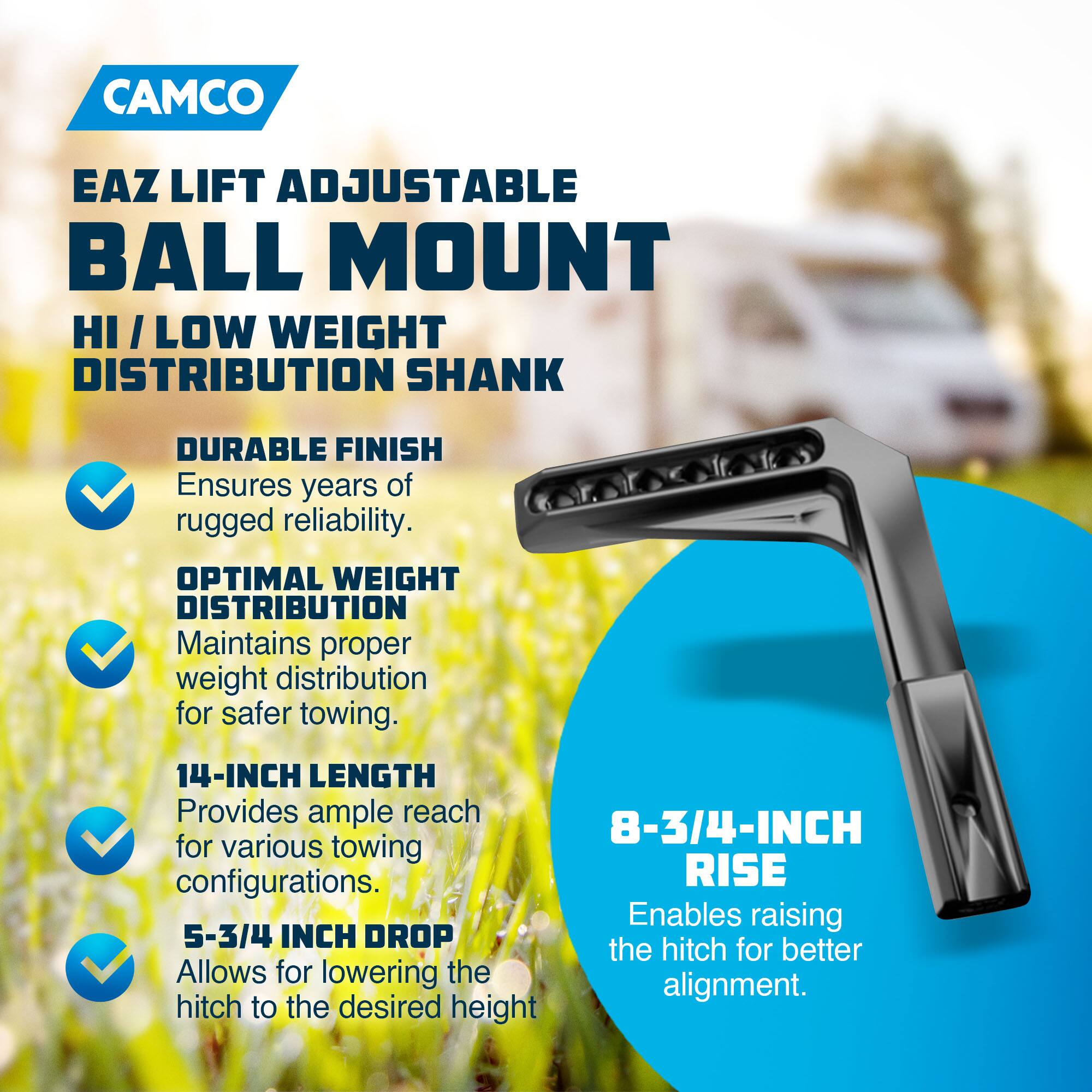 CAMCO  
EAZ LIFT ADJUSTABLE BALL MOUNT  
HI/LOW WEIGHT DISTRIBUTION SHANK  

- DURABLE FINISH  
  Ensures years of rugged reliability.  

- OPTIMAL WEIGHT DISTRIBUTION  
  Maintains proper weight distribution for safer towing.  

- 14-INCH LENGTH  
  Provides ample reach for various towing configurations.  

- 5-3/4 INCH DROP  
  Allows for lowering the hitch to the desired height.  

- 8-3/4 INCH RISE  
  Enables raising the hitch for better alignment.